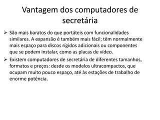 Vantagem dos computadores de
                secretária
 São mais baratos do que portáteis com funcionalidades
  similares. A expansão é também mais fácil; têm normalmente
  mais espaço para discos rígidos adicionais ou componentes
  que se podem instalar, como as placas de vídeo.
 Existem computadores de secretária de diferentes tamanhos,
  formatos e preços: desde os modelos ultracompactos, que
  ocupam muito pouco espaço, até às estações de trabalho de
  enorme potência.
 