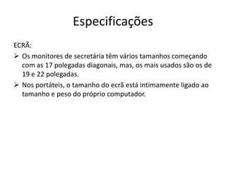 Especificações
ECRÃ:
 Os monitores de secretária têm vários tamanhos começando
  com as 17 polegadas diagonais, mas, os mais usados são os de
  19 e 22 polegadas.
 Nos portáteis, o tamanho do ecrã está intimamente ligado ao
  tamanho e peso do próprio computador.
 