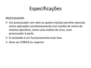 Especificações
PROCESSADOR:
 Um processador com dois ou quatro núcleos permite executar
  várias aplicações simultaneamente com tarefas de rotina do
  sistema operativo, como uma análise de vírus, num
  processador à parte.
 O resultado é um funcionamento mais leve.
 Deve ser COREi3 ou superior
 