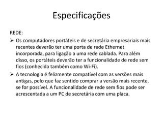 Especificações
REDE:
 Os computadores portáteis e de secretária empresariais mais
  recentes deverão ter uma porta de rede Ethernet
  incorporada, para ligação a uma rede cablada. Para além
  disso, os portáteis deverão ter a funcionalidade de rede sem
  fios (conhecida também como Wi-Fi).
 A tecnologia é felizmente compatível com as versões mais
  antigas, pelo que faz sentido comprar a versão mais recente,
  se for possível. A funcionalidade de rede sem fios pode ser
  acrescentada a um PC de secretária com uma placa.
 