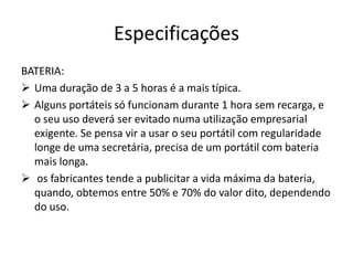 Especificações
BATERIA:
 Uma duração de 3 a 5 horas é a mais típica.
 Alguns portáteis só funcionam durante 1 hora sem recarga, e
  o seu uso deverá ser evitado numa utilização empresarial
  exigente. Se pensa vir a usar o seu portátil com regularidade
  longe de uma secretária, precisa de um portátil com bateria
  mais longa.
 os fabricantes tende a publicitar a vida máxima da bateria,
  quando, obtemos entre 50% e 70% do valor dito, dependendo
  do uso.
 