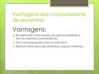 Vantagens dos computadores
de secretária
Vantagens:
   Em geral são mais baratos do que os portáteis e
    tem as mesmas características;
   Tem uma expansão maior e mais fácil;
   Existem vários tipos de tamanhos, preços e formas.
 