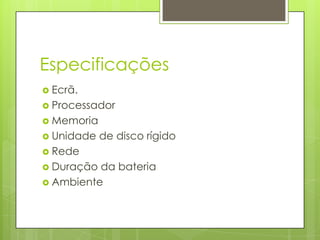 Especificações
 Ecrã.
 Processador
 Memoria
 Unidade   de disco rígido
 Rede
 Duração da bateria
 Ambiente
 