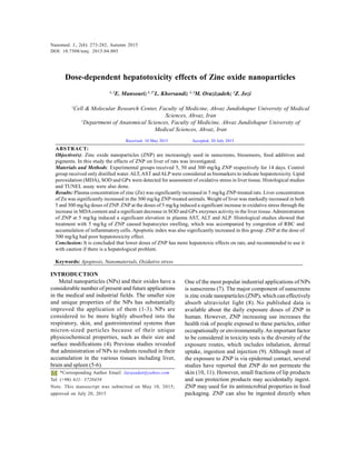 Nanomed. J., 2(4): 273-282, Autumn 2015
273
Dose-dependent hepatotoxicity effects of Zinc oxide nanoparticles
1, 2
E. Mansouri;1, 2*
L. Khorsandi; 1, 2
M. Orazizadeh; 2
Z. Jozi
1
Cell & Molecular Research Center, Faculty of Medicine, Ahvaz Jundishapur University of Medical
Sciences, Ahvaz, Iran
2
Department of Anatomical Sciences, Faculty of Medicine, Ahvaz Jundishapur University of
Medical Sciences, Ahvaz, Iran
ABSTRACT:
Objective(s): Zinc oxide nanoparticles (ZNP) are increasingly used in sunscreens, biosensors, food additives and
pigments. In this study the effects of ZNP on liver of rats was investigated.
Materials and Methods: Experimental groups received 5, 50 and 300 mg/kg ZNP respectively for 14 days. Control
group received only distilled water.ALT, AST and ALP were considered as biomarkers to indicate hepatotoxicity. Lipid
peroxidation (MDA), SOD and GPx were detected for assessment of oxidative stress in liver tissue. Histological studies
and TUNEL assay were also done.
Results: Plasma concentration of zinc (Zn) was significantly increased in 5 mg/kg ZNP-treated rats. Liver concentration
of Zn was significantly increased in the 300 mg/kg ZNP-treated animals. Weight of liver was markedly increased in both
5 and 300 mg/kg doses of ZNP. ZNP at the doses of 5 mg/kg induced a significant increase in oxidative stress through the
increase in MDAcontent and a significant decrease in SOD and GPx enzymes activity in the liver tissue.Administration
of ZNP at 5 mg/kg induced a significant elevation in plasma AST, ALT and ALP. Histological studies showed that
treatment with 5 mg/kg of ZNP caused hepatocytes swelling, which was accompanied by congestion of RBC and
accumulation of inflammatory cells. Apoptotic index was also significantly increased in this group. ZNP at the dose of
300 mg/kg had poor hepatotoxicity effect.
Conclusion: It is concluded that lower doses of ZNP has more hepatotoxic effects on rats, and recommended to use it
with caution if there is a hepatological problem.
Keywords: Apoptosis, Nanomaterials, Oxidative stress
Nanomed. J., 2(4): 273-282, Autumn 2015
DOI: 10.7508/nmj. 2015.04.005
*Corresponding Author Email: layasadat@yahoo.com
Tel: (+98) 611- 3720458
Note. This manuscript was submitted on May 10, 2015;
approved on July 20, 2015
Received; 10 May 2015 Accepted; 20 July 2015
INTRODUCTION
Metal nanoparticles (NPs) and their oxides have a
considerable number of present and future applications
in the medical and industrial fields. The smaller size
and unique properties of the NPs has substantially
improved the application of them (1-3). NPs are
considered to be more highly absorbed into the
respiratory, skin, and gastrointestinal systems than
micron-sized particles because of their unique
physicochemical properties, such as their size and
surface modifications (4). Previous studies revealed
that administration of NPs to rodents resulted in their
accumulation in the various tissues including liver,
brain and spleen (5-6).
One of the most popular industrial applications of NPs
is sunscreens (7). The major component of sunscreens
is zinc oxide nanoparticles (ZNP), which can effectively
absorb ultraviolet light (8). No published data is
available about the daily exposure doses of ZNP in
human. However, ZNP increasing use increases the
health risk of people exposed to these particles, either
occupationally or environmentally.An important factor
to be considered in toxicity tests is the diversity of the
exposure routes, which includes inhalation, dermal
uptake, ingestion and injection (9). Although most of
the exposure to ZNP is via epidermal contact, several
studies have reported that ZNP do not permeate the
skin (10, 11). However, small fractions of lip products
and sun protection products may accidentally ingest.
ZNP may used for its antimicrobial properties in food
packaging. ZNP can also be ingested directly when
 