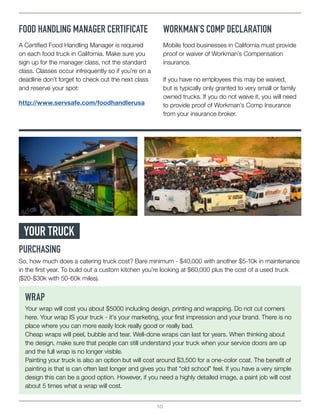 10
FOOD HANDLING MANAGER CERTIFICATE WORKMAN’S COMP DECLARATION
http://www.servsafe.com/foodhandlerusa
A Certified Food Handling Manager is required
on each food truck in California. Make sure you
sign up for the manager class, not the standard
class. Classes occur infrequently so if you’re on a
deadline don’t forget to check out the next class
and reserve your spot:
Mobile food businesses in California must provide
proof or waiver of Workman’s Compensation
insurance.
If you have no employees this may be waived,
but is typically only granted to very small or family
owned trucks. If you do not waive it, you will need
to provide proof of Workman’s Comp Insurance
from your insurance broker.
YOUR TRUCK
PURCHASING
So, how much does a catering truck cost? Bare minimum - $40,000 with another $5-10k in maintenance
in the first year. To build out a custom kitchen you’re looking at $60,000 plus the cost of a used truck
($20-$30k with 50-60k miles).
WRAP
Your wrap will cost you about $5000 including design, printing and wrapping. Do not cut corners
here. Your wrap IS your truck - it’s your marketing, your first impression and your brand. There is no
place where you can more easily look really good or really bad.
Cheap wraps will peel, bubble and tear. Well-done wraps can last for years. When thinking about
the design, make sure that people can still understand your truck when your service doors are up
and the full wrap is no longer visible.
Painting your truck is also an option but will cost around $3,500 for a one-color coat. The benefit of
painting is that is can often last longer and gives you that “old school” feel. If you have a very simple
design this can be a good option. However, if you need a highly detailed image, a paint job will cost
about 5 times what a wrap will cost.
 