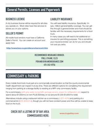 13
General Permits, Licenses and Paperwork
BUSINESS LICENSE LIABILITY INSURANCE
A city business license will be required for all cities
you operate on. Most cities have free services to
advise you on your options.
You will need liability insurance. Specifically 1m
(yes, million) general liability coverage. You can get
this through a general broker and most should be
familiar with the necessary requirements for a food
truck.
In many cases you will need to list additional co-
insurers for permitting purposes. This is something
your insurance broker can do for you and should
not cost you extra.
SELLER’S PERMIT
http://www.boe.ca.gov/elecsrv/esrvcont.htm
All mobile food vendors must have a California
Seller’s Permit. You can create an account and
apply here:
RECOMMENDED INSURANCE BROKER:
PHILL O’KANE, CLCS
POKANE@OKANEINSURANCE.COM
415-242-8756
COMMISSARY & PARKING
Every mobile food truck must park at a commercially zoned location so that the county enviromental
health department can inspect it at any time. There are different options for completing this requirement
ranging from parking at a storage facility to residing at a MFF-only commissary facility.
For a commissary (with grey water dump/refill, garbage service, power for refrigeration etc) expect to
spend about $1,000/mo on rent PLUS $20/day on ice (around $1,500-$1,600/mo total).
Alternatives include using a restaurant kitchen as a commissary (~$20-40/hr) and parking at a
commercial lot ($200-$300/mo), though you will not have constant power and thus will be unable to keep
food on the truck.
CHECK OUT A LISTING OF SF BAY AREA
COMMISSARIES HERE:
www.trygalley.com
 