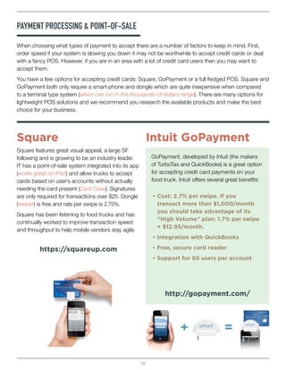 15
When choosing what types of payment to accept there are a number of factors to keep in mind. First,
order speed if your system is slowing you down it may not be worthwhile to accept credit cards or deal
with a fancy POS. However, if you are in an area with a lot of credit card users then you may want to
accept them.
You have a few options for accepting credit cards: Square, GoPayment or a full fledged POS. Square and
GoPayment both only require a smart-phone and dongle which are quite inexpensive when compared
to a terminal type system (which can run in the thousands-of-dollars range). There are many options for
lightweight POS solutions and we recommend you research the available products and make the best
choice for your business.
PAYMENT PROCESSING & POINT-OF-SALE
Square features great visual appeal, a large SF
following and is growing to be an industry leader.
IT has a point-of-sale system integrated into its app
(works great on iPad) and allow trucks to accept
cards based on user’s accounts without actually
needing the card present (Card Case). Signatures
are only required for transactions over $25. Dongle
(swiper) is free and rate per swipe is 2.75%.
Square has been listening to food trucks and has
continually worked to improve transaction speed
and throughput to help mobile vendors stay agile.
GoPayment, developed by Intuit (the makers
of TurboTax and QuickBooks) is a great option
for accepting credit card payments on your
food truck. Intuit offers several great benefits:
Square Intuit GoPayment
https://squareup.com
http://gopayment.com/
• Cost: 2.7% per swipe. If you 		
	 transact more than $1,000/month 	
	 you should take advantage of its 		
	 “High Volume” plan: 1.7% per swipe 	
	 + $12.95/month.
• Integration with QuickBooks
• Free, secure card reader
• Support for 50 users per account
 