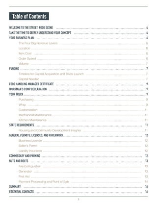3
Table of Contents
WELCOME TO THE STREET FOOD SCENE…………………………………………………………………… 4
TAKE THE TIME TO DEEPLY UNDERSTAND YOUR CONCEPT……………………………………………………… 4
YOUR BUSINESS PLAN…………………………………………………………………………………… 6
	 The Four Big Revenue Levers…………………………………………………………………………… 6
	Location…………………………………………………………………………………………………… 6
	 Item Cost………………………………………………………………………………………………… 6
	 Order Speed……………………………………………………………………………………………… 6
	Volume…………………………………………………………………………………………………… 7
FUNDING……………………………………………………………………………………………… 7
	 Timeline for Capital Acquisition and Truck Launch…………………………………………………… 7
	 Capital Needed…………………………………………………………………………………………… 7
FOOD HANDLING MANAGER CERTIFICATE…………………………………………………………………… 9
WORKMAN’S COMP DECLARATION………………………………………………………………………… 9
YOUR TRUCK…………………………………………………………………………………………… 9
	 Purchasing………………………………………………………………………………………………… 9
	 Wrap……………………………………………………………………………………………………… 9
	Customization……………………………………………………………………………………………11
	 Mechanical Maintenance…………………………………………………………………………………11
	 Kitchen Maintenance……………………………………………………………………………………11
STATE REQUIREMENTS………………………………………………………………………………… 11
	 Housing and Community Development Insignia………………………………………………………11
GENERAL PERMITS, LICENSES, AND PAPERWORK…………………………………………………………… 12
	 Business License……………………………………………………………………………………… 12
	 Seller’s Permit………………………………………………………………………………………… 12
	 Liability Insurance……………………………………………………………………………………… 12
COMMISSARY AND PARKING…………………………………………………………………………… 12
NUTS AND BOLTS…………………………………………………………………………………… 13
	 Fire Extinguisher……………………………………………………………………………………… 13
	Generator……………………………………………………………………………………………… 13
	 First Aid………………………………………………………………………………………………… 13
	 Payment Processing and Point of Sale……………………………………………………………… 14
SUMMARY………………………………………………………………………………………… 16
ESSENTIAL CONTACTS………………………………………………………………………………… 16
 