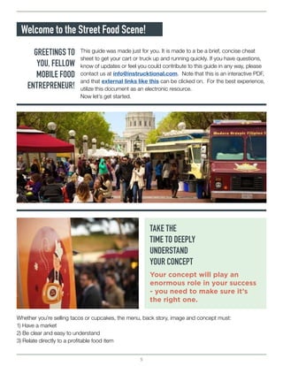 5
Welcome to the Street Food Scene!
GREETINGS TO
YOU, FELLOW
MOBILE FOOD
ENTREPRENEUR!
TAKE THE
TIME TO DEEPLY
UNDERSTAND
YOUR CONCEPT
Your concept will play an
enormous role in your success
- you need to make sure it’s
the right one.
This guide was made just for you. It is made to a be a brief, concise cheat
sheet to get your cart or truck up and running quickly. If you have questions,
know of updates or feel you could contribute to this guide in any way, please
contact us at info@instrucktional.com. Note that this is an interactive PDF,
and that external links like this can be clicked on. For the best experience,
utilize this document as an electronic resource.
Now let’s get started.
Whether you’re selling tacos or cupcakes, the menu, back story, image and concept must:
1) Have a market
2) Be clear and easy to understand
3) Relate directly to a profitable food item
 