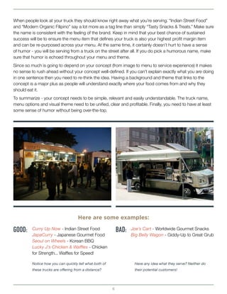 6
When people look at your truck they should know right away what you’re serving. “Indian Street Food”
and “Modern Organic Filipino” say a lot more as a tag line than simply “Tasty Snacks & Treats.” Make sure
the name is consistent with the feeling of the brand. Keep in mind that your best chance of sustained
success will be to ensure the menu item that defines your truck is also your highest profit margin item
and can be re-purposed across your menu. At the same time, it certainly doesn’t hurt to have a sense
of humor - you will be serving from a truck on the street after all. If you do pick a humorous name, make
sure that humor is echoed throughout your menu and theme.
Since so much is going to depend on your concept (from image to menu to service experience) it makes
no sense to rush ahead without your concept well-defined. If you can’t explain exactly what you are doing
in one sentence then you need to re-think the idea. Having a background and theme that links to the
concept is a major plus as people will understand exactly where your food comes from and why they
should eat it.
To summarize - your concept needs to be simple, relevant and easily understandable. The truck name,
menu options and visual theme need to be unified, clear and profitable. Finally, you need to have at least
some sense of humor without being over-the-top.
GOOD: BAD:
Here are some examples:
Curry Up Now - Indian Street Food
JapaCurry - Japanese Gourmet Food
Seoul on Wheels - Korean BBQ
Lucky J’s Chicken & Waffles - Chicken
for Strength... Waffles for Speed!
Joe’s Cart - Worldwide Gourmet Snacks
Big Belly Wagon - Giddy-Up to Great Grub
Notice how you can quickly tell what both of
these trucks are offering from a distance?
Have any idea what they serve? Neither do
their potential customers!
 