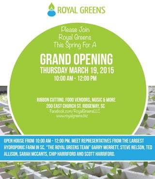 Please Join
Royal Greens
This Spring For A
GRAND OPENING
Thursday MARCH 19, 2015
10:00 AM - 12:00 PM
Ribbon Cutting, Food Vendors, Music & more
OPEN HOUSE FROM 10:00 am - 12:00 pm. MEET REPRESENtATIVES FROM THE LARGEST
HYDROPONIC FARM IN SC, “The Royal Greens Team” Garry Merrett, Steve Nelson, Ted
Allison, Sarah McCants, Chip Harriford and Scott Harriford.
200 East Church St. RIdgeway, Sc
www.royalgreens.biz
Facebook.com/RoyalGreensLLC
 