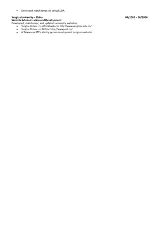  Developed match template usingCUDA.
YangtzeUniversity – China 09/2002 – 06/2006
WebsiteAdministration and Development
Developed, maintained, and updated university websites:
 Yangtze University official website:http://www.yangtzeu.edu.cn/
 Yangtze University Online:http://www.yuol.cn/
 A TaiwaneseKTV cateringsystemdevelopment program website.
 