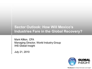 Sector Outlook: How Will Mexico’s
Industries Fare in the Global Recovery?
Mark Killion, CFA
Managing Director, World Industry Group
IHS Global Insight
July 21, 2010
 