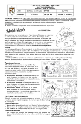 I.E. INSTITUTO TÉCNICO ARQUIDIOCESANO
SAN FRANCISCO DE ASÍS
Pamplona – Norte de Santander
AREA CIENCIAS NATURALES GRADO CUARTO
PERIODO SEGUNDO TALLER # 1 Jueves, 11 de Junio
UNIDAD DE APRENDIZAJE: Taller sobre ecosistemas: concepto, clases de ecosistemas, niveles de organización.
DBA: Comprende que existen distintos tipos de ecosistemas (terrestres y acuáticos) y que sus características físicas
(temperatura, humedad, tipos de suelo, altitud) permiten que habiten en ellos diferentes seres vivos.
DESEMPEÑO:
 Explica e identifica el significado de los ecosistemas e identifica su importancia.
LOS ECOSISTEMAS
Un ecosistema es el conjunto de seres vivos y factores físicos que se encuentran
en un lugar, los cuales establecen relaciones entre sí. Por ejemplo, muchos
animales se alimentan directamente de las plantas, es decir, se establece una
relación entre ellos, pero además dependen de la temperatura y la cantidad de agua
que les proporciona el lugar. Esto significa que los seres vivos no solo establecen
relaciones con otros organismos sino también con los factores físicos. Los
componentes de un ecosistema se clasifican en factores abióticos y factores
bióticos.
Los factores abióticos se refieren al conjunto de condiciones ambientales de un ecosistema, las cuales varían de un
lugar a otro dependiendo de la altura sobre el nivel del mar y de la latitud o ubicación respecto a los polos y el Ecuador
terrestre. Los factores abióticos incluyen la cantidad de radiación solar, la precipitación, la temperatura, la humedad, el
suelo, el agua y el aire, entre otros. Estos factores determinan el tipo de organismos que se pueden desarrollar en un
ecosistema.
Los factores bióticos son todos los seres vivos que habitan en un ecosistema, que pueden pertenecer a los tres
dominios: Bacteria (bacterias), Archaea (arqueobacterias) y Eucarya (plantas, animales, hongos y protistas)
Tipos de ecosistemas
El tamaño de los ecosistemas es muy variable. Hay
ecosistemas de pequeño tamaño (Ej.: una charca, un río,
etc.) o de gran tamaño (Ej.: una selva, un desierto, etc.).
Los ecosistemas se pueden dividir en tres grandes grupos:
ecosistemas terrestres, ecosistemas acuáticos y
ecosistemas mixtos.
 Ecosistemas terrestres: son aquellos en los que los
seres vivos viven en el suelo y en el aire. Los más
importantes son: los desiertos, los bosques, las selvas,
los matorrales y las praderas.
 Ecosistemas acuáticos: son aquellos en los que los
seres vivos viven en el agua. Los más importantes son:
los ríos, los lagos y los mares.
 Ecosistemas mixtos: Son aquellos en los que los
seres vivos viven en zonas intermedias entre un
ecosistema terrestre y un ecosistema acuático. Los más
importantes son: las costas y los humedales.
LOS ECOSISTEMAS COLOMBIANOS
Colombia tiene una gran variedad de ecosistemas terrestres
y acuáticos que son importantes porque albergan una gran div Observa los principales ecosistemas terrestres y marinos
de nuestro país.
Ecosistemas Marinos:
 Los arrecifes de coral: Localizados en el Caribe y Pacífico colombianos.
 Los bosques de manglar: Localizados en la costa Atlántica y Pacífica.
 Las praderas de pastos marinos: Localizados en la región Caribe.
Ecosistemas Terrestres:
 Los nevados, los páramos, los bosques andinos, las sabanas, los
bosques húmedos tropicales, las zonas áridas y semiáridas, los bosques
secos.
 