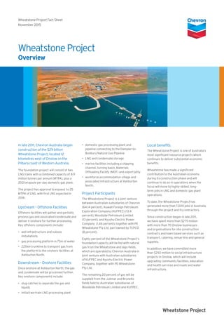 In late 2011, Chevron Australia began
construction of the $29 billion
Wheatstone Project, located 12
kilometres west of Onslow on the
Pilbara coast of Western Australia.
The foundation project will consist of two
LNG trains with a combined capacity of 8.9
million tonnes per annum (MTPA), plus a
200 terajoule per day domestic gas plant.
The project has approval to expand to 25
MTPA of LNG, with first LNG expected in
2016.
Upstream - Offshore Facilities
Offshore facilities will gather and partially
process gas and associated condensate and
deliver it onshore for further processing.
Key offshore components include:
•	 well infrastructure and subsea
installations
•	 gas processing platform in 73m of water
•	 225km trunkline to transport gas from
the platform to the onshore facilities at
Ashburton North.
Downstream - Onshore Facilities
Once onshore at Ashburton North, the gas
and condensate will be processed further.
Key onshore components include:
•	 slug-catcher to separate the gas and
liquids
•	 initial two-train LNG processing plant
•	 domestic gas processing plant and
pipeline connecting to the Dampier-to-
Bunbury Natural Gas Pipeline
•	 LNG and condensate storage
•	 marine facilities including a shipping
channel, turning basin, Materials
Offloading Facility (MOF) and export jetty
•	 workforce accommodation village and
associated infrastructure at Ashburton
North.
Project Participants
The Wheatstone Project is a joint venture
between Australian subsidiaries of Chevron
(64.14 percent), Kuwait Foreign Petroleum
Exploration Company (KUFPEC) (13.4
percent), Woodside Petroleum Limited
(13 percent), and Kyushu Electric Power
Company (1.46 percent), together with PE
Wheatstone Pty Ltd, part owned by TEPCO
(8 percent).
Eighty percent of the Wheatstone Project’s
foundation capacity will be fed with natural
gas from the Wheatstone and Iago fields,
which are operated by Chevron Australia in
joint venture with Australian subsidiaries
of KUFPEC and Kyushu Electric Power
Company, together with PE Wheatstone
Pty Ltd.
The remaining 20 percent of gas will be
supplied from the Julimar and Brunello
fields held by Australian subsidiaries of
Woodside Petroleum Limited and KUFPEC.
Local benefits
The Wheatstone Project is one of Australia’s
most significant resource projects which
continues to deliver substantial economic
benefits.
Wheatstone has made a significant
contribution to the Australian economy
during its construction phase and will
continue to do so in operations when the
focus will move to highly skilled, long-
term jobs in LNG and domestic gas plant
operations.
To date, the Wheatstone Project has
generated more than 7,000 jobs in Australia
through the project and its contractors.
Since construction began in late 2011,
we have spent more than $275 million
with more than 70 Onslow businesses
and organisations for site construction
contracts and town based services such as
transport, catering, venue hire and general
supplies.
In addition, we have committed more
than $250 million to social infrastructure
projects in Onslow, which will include
upgrading community facilities, education
and health services and roads and water
infrastructure.
Wheatstone Project
Overview
Wheatstone Project Fact Sheet
November 2015
Wheatstone Project
 