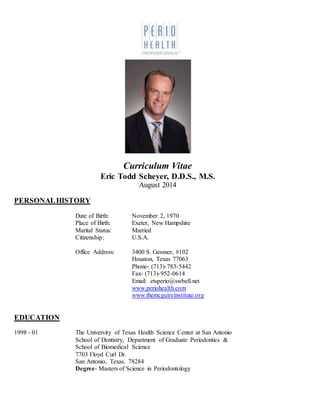 Curriculum Vitae
Eric Todd Scheyer, D.D.S., M.S.
August 2014
PERSONALHISTORY
Date of Birth: November 2, 1970
Place of Birth: Exeter, New Hampshire
Marital Status: Married
Citizenship: U.S.A.
Office Address: 3400 S. Gessner, #102
Houston, Texas 77063
Phone- (713)-783-5442
Fax- (713)-952-0614
Email: etsperio@swbell.net
www.periohealth.com
www.themcguireinstitute.org
EDUCATION
1998 - 01 The University of Texas Health Science Center at San Antonio
School of Dentistry, Department of Graduate Periodontics &
School of Biomedical Science
7703 Floyd Curl Dr.
San Antonio, Texas. 78284
Degree- Masters of Science in Periodontology
 