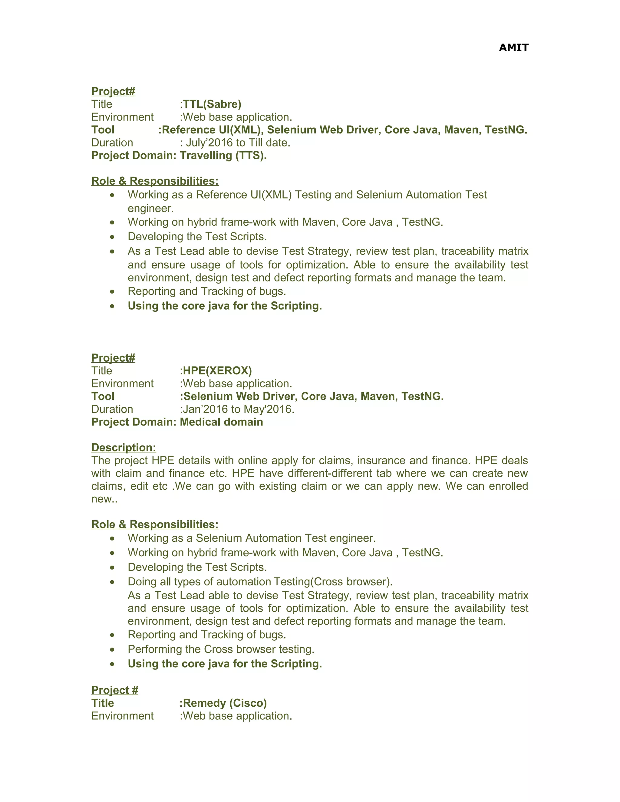 AMIT
Project#
Title :TTL(Sabre)
Environment :Web base application.
Tool :Reference UI(XML), Selenium Web Driver, Core Java, Maven, TestNG.
Duration : July’2016 to Till date.
Project Domain: Travelling (TTS).
Role & Responsibilities:
• Working as a Reference UI(XML) Testing and Selenium Automation Test
engineer.
• Working on hybrid frame-work with Maven, Core Java , TestNG.
• Developing the Test Scripts.
• As a Test Lead able to devise Test Strategy, review test plan, traceability matrix
and ensure usage of tools for optimization. Able to ensure the availability test
environment, design test and defect reporting formats and manage the team.
• Reporting and Tracking of bugs.
• Using the core java for the Scripting.
Project#
Title :HPE(XEROX)
Environment :Web base application.
Tool :Selenium Web Driver, Core Java, Maven, TestNG.
Duration :Jan’2016 to May'2016.
Project Domain: Medical domain
Description:
The project HPE details with online apply for claims, insurance and finance. HPE deals
with claim and finance etc. HPE have different-different tab where we can create new
claims, edit etc .We can go with existing claim or we can apply new. We can enrolled
new..
Role & Responsibilities:
• Working as a Selenium Automation Test engineer.
• Working on hybrid frame-work with Maven, Core Java , TestNG.
• Developing the Test Scripts.
• Doing all types of automation Testing(Cross browser).
As a Test Lead able to devise Test Strategy, review test plan, traceability matrix
and ensure usage of tools for optimization. Able to ensure the availability test
environment, design test and defect reporting formats and manage the team.
• Reporting and Tracking of bugs.
• Performing the Cross browser testing.
• Using the core java for the Scripting.
Project #
Title :Remedy (Cisco)
Environment :Web base application.
 