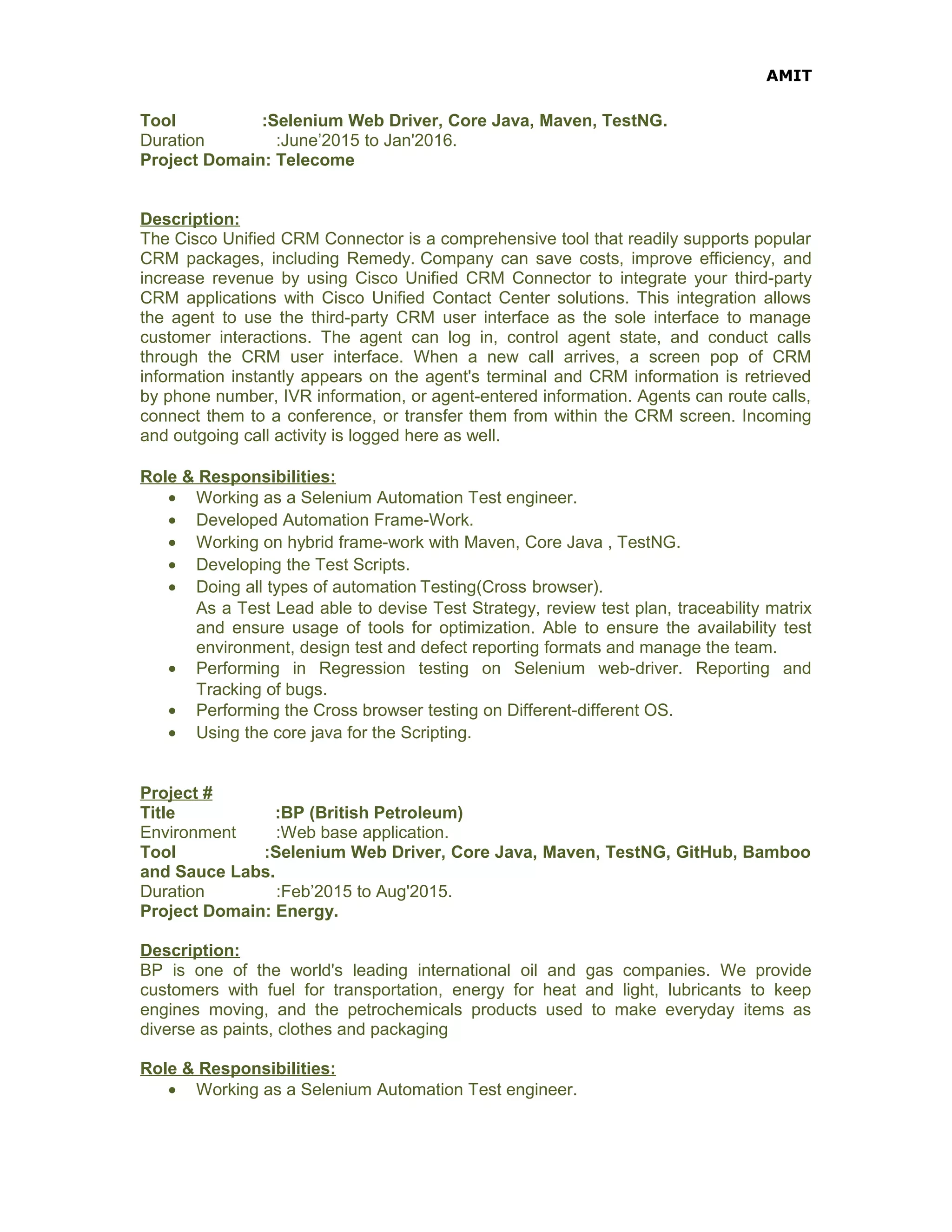 AMIT
Tool :Selenium Web Driver, Core Java, Maven, TestNG.
Duration :June’2015 to Jan'2016.
Project Domain: Telecome
Description:
The Cisco Unified CRM Connector is a comprehensive tool that readily supports popular
CRM packages, including Remedy. Company can save costs, improve efficiency, and
increase revenue by using Cisco Unified CRM Connector to integrate your third-party
CRM applications with Cisco Unified Contact Center solutions. This integration allows
the agent to use the third-party CRM user interface as the sole interface to manage
customer interactions. The agent can log in, control agent state, and conduct calls
through the CRM user interface. When a new call arrives, a screen pop of CRM
information instantly appears on the agent's terminal and CRM information is retrieved
by phone number, IVR information, or agent-entered information. Agents can route calls,
connect them to a conference, or transfer them from within the CRM screen. Incoming
and outgoing call activity is logged here as well.
Role & Responsibilities:
• Working as a Selenium Automation Test engineer.
• Developed Automation Frame-Work.
• Working on hybrid frame-work with Maven, Core Java , TestNG.
• Developing the Test Scripts.
• Doing all types of automation Testing(Cross browser).
As a Test Lead able to devise Test Strategy, review test plan, traceability matrix
and ensure usage of tools for optimization. Able to ensure the availability test
environment, design test and defect reporting formats and manage the team.
• Performing in Regression testing on Selenium web-driver. Reporting and
Tracking of bugs.
• Performing the Cross browser testing on Different-different OS.
• Using the core java for the Scripting.
Project #
Title :BP (British Petroleum)
Environment :Web base application.
Tool :Selenium Web Driver, Core Java, Maven, TestNG, GitHub, Bamboo
and Sauce Labs.
Duration :Feb’2015 to Aug'2015.
Project Domain: Energy.
Description:
BP is one of the world's leading international oil and gas companies. We provide
customers with fuel for transportation, energy for heat and light, lubricants to keep
engines moving, and the petrochemicals products used to make everyday items as
diverse as paints, clothes and packaging
Role & Responsibilities:
• Working as a Selenium Automation Test engineer.
 