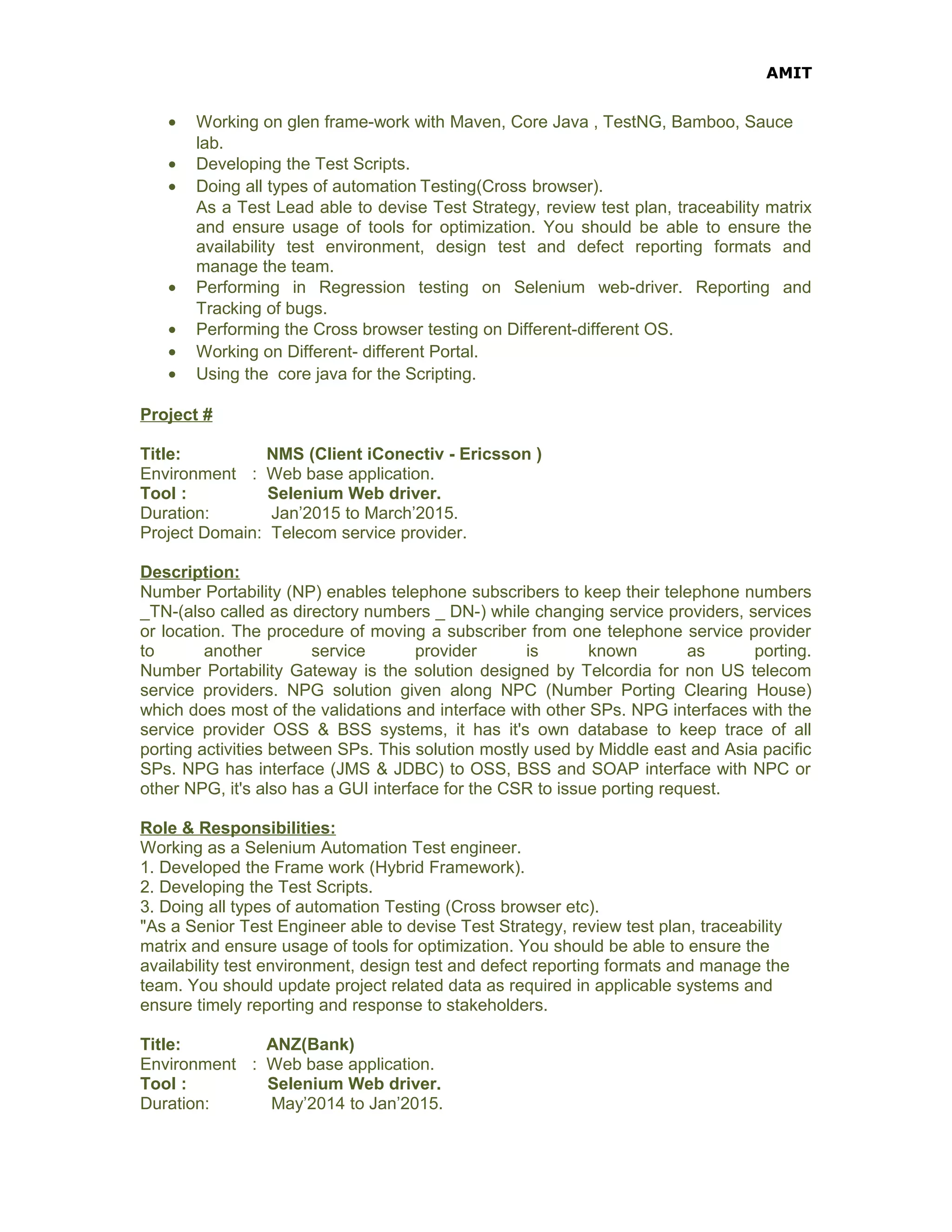 AMIT
• Working on glen frame-work with Maven, Core Java , TestNG, Bamboo, Sauce
lab.
• Developing the Test Scripts.
• Doing all types of automation Testing(Cross browser).
As a Test Lead able to devise Test Strategy, review test plan, traceability matrix
and ensure usage of tools for optimization. You should be able to ensure the
availability test environment, design test and defect reporting formats and
manage the team.
• Performing in Regression testing on Selenium web-driver. Reporting and
Tracking of bugs.
• Performing the Cross browser testing on Different-different OS.
• Working on Different- different Portal.
• Using the core java for the Scripting.
Project #
Title: NMS (Client iConectiv - Ericsson )
Environment : Web base application.
Tool : Selenium Web driver.
Duration: Jan’2015 to March’2015.
Project Domain: Telecom service provider.
Description:
Number Portability (NP) enables telephone subscribers to keep their telephone numbers
_TN-(also called as directory numbers _ DN-) while changing service providers, services
or location. The procedure of moving a subscriber from one telephone service provider
to another service provider is known as porting.
Number Portability Gateway is the solution designed by Telcordia for non US telecom
service providers. NPG solution given along NPC (Number Porting Clearing House)
which does most of the validations and interface with other SPs. NPG interfaces with the
service provider OSS & BSS systems, it has it's own database to keep trace of all
porting activities between SPs. This solution mostly used by Middle east and Asia pacific
SPs. NPG has interface (JMS & JDBC) to OSS, BSS and SOAP interface with NPC or
other NPG, it's also has a GUI interface for the CSR to issue porting request.
Role & Responsibilities:
Working as a Selenium Automation Test engineer.
1. Developed the Frame work (Hybrid Framework).
2. Developing the Test Scripts.
3. Doing all types of automation Testing (Cross browser etc).
"As a Senior Test Engineer able to devise Test Strategy, review test plan, traceability
matrix and ensure usage of tools for optimization. You should be able to ensure the
availability test environment, design test and defect reporting formats and manage the
team. You should update project related data as required in applicable systems and
ensure timely reporting and response to stakeholders.
Title: ANZ(Bank)
Environment : Web base application.
Tool : Selenium Web driver.
Duration: May’2014 to Jan’2015.
 