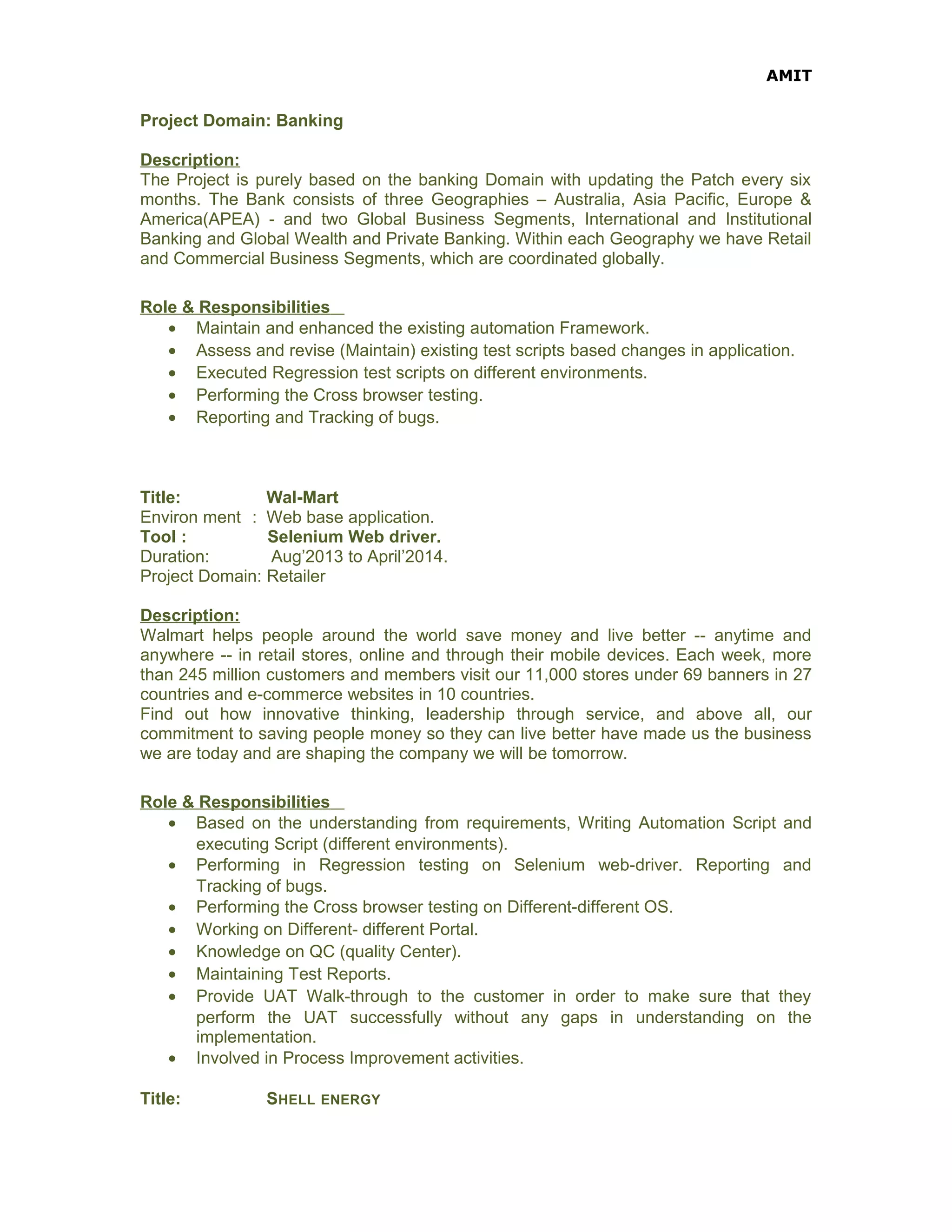 AMIT
Project Domain: Banking
Description:
The Project is purely based on the banking Domain with updating the Patch every six
months. The Bank consists of three Geographies – Australia, Asia Pacific, Europe &
America(APEA) - and two Global Business Segments, International and Institutional
Banking and Global Wealth and Private Banking. Within each Geography we have Retail
and Commercial Business Segments, which are coordinated globally.
Role & Responsibilities
• Maintain and enhanced the existing automation Framework.
• Assess and revise (Maintain) existing test scripts based changes in application.
• Executed Regression test scripts on different environments.
• Performing the Cross browser testing.
• Reporting and Tracking of bugs.
Title: Wal-Mart
Environ ment : Web base application.
Tool : Selenium Web driver.
Duration: Aug’2013 to April’2014.
Project Domain: Retailer
Description:
Walmart helps people around the world save money and live better -- anytime and
anywhere -- in retail stores, online and through their mobile devices. Each week, more
than 245 million customers and members visit our 11,000 stores under 69 banners in 27
countries and e-commerce websites in 10 countries.
Find out how innovative thinking, leadership through service, and above all, our
commitment to saving people money so they can live better have made us the business
we are today and are shaping the company we will be tomorrow.
Role & Responsibilities
• Based on the understanding from requirements, Writing Automation Script and
executing Script (different environments).
• Performing in Regression testing on Selenium web-driver. Reporting and
Tracking of bugs.
• Performing the Cross browser testing on Different-different OS.
• Working on Different- different Portal.
• Knowledge on QC (quality Center).
• Maintaining Test Reports.
• Provide UAT Walk-through to the customer in order to make sure that they
perform the UAT successfully without any gaps in understanding on the
implementation.
• Involved in Process Improvement activities.
Title: SHELL ENERGY
 