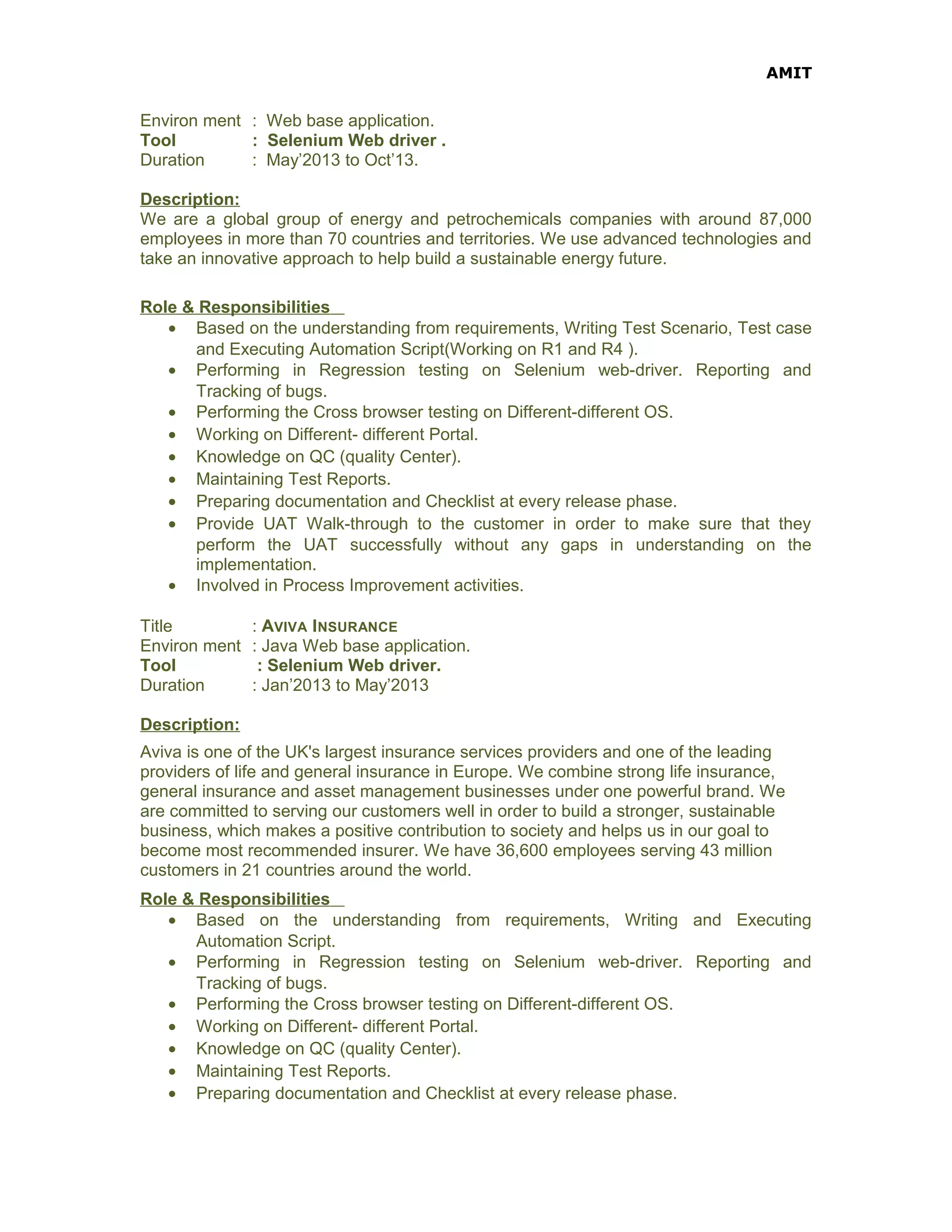 AMIT
Environ ment : Web base application.
Tool : Selenium Web driver .
Duration : May’2013 to Oct’13.
Description:
We are a global group of energy and petrochemicals companies with around 87,000
employees in more than 70 countries and territories. We use advanced technologies and
take an innovative approach to help build a sustainable energy future.
Role & Responsibilities
• Based on the understanding from requirements, Writing Test Scenario, Test case
and Executing Automation Script(Working on R1 and R4 ).
• Performing in Regression testing on Selenium web-driver. Reporting and
Tracking of bugs.
• Performing the Cross browser testing on Different-different OS.
• Working on Different- different Portal.
• Knowledge on QC (quality Center).
• Maintaining Test Reports.
• Preparing documentation and Checklist at every release phase.
• Provide UAT Walk-through to the customer in order to make sure that they
perform the UAT successfully without any gaps in understanding on the
implementation.
• Involved in Process Improvement activities.
Title : AVIVA INSURANCE
Environ ment : Java Web base application.
Tool : Selenium Web driver.
Duration : Jan’2013 to May’2013
Description:
Aviva is one of the UK's largest insurance services providers and one of the leading
providers of life and general insurance in Europe. We combine strong life insurance,
general insurance and asset management businesses under one powerful brand. We
are committed to serving our customers well in order to build a stronger, sustainable
business, which makes a positive contribution to society and helps us in our goal to
become most recommended insurer. We have 36,600 employees serving 43 million
customers in 21 countries around the world.
Role & Responsibilities
• Based on the understanding from requirements, Writing and Executing
Automation Script.
• Performing in Regression testing on Selenium web-driver. Reporting and
Tracking of bugs.
• Performing the Cross browser testing on Different-different OS.
• Working on Different- different Portal.
• Knowledge on QC (quality Center).
• Maintaining Test Reports.
• Preparing documentation and Checklist at every release phase.
 