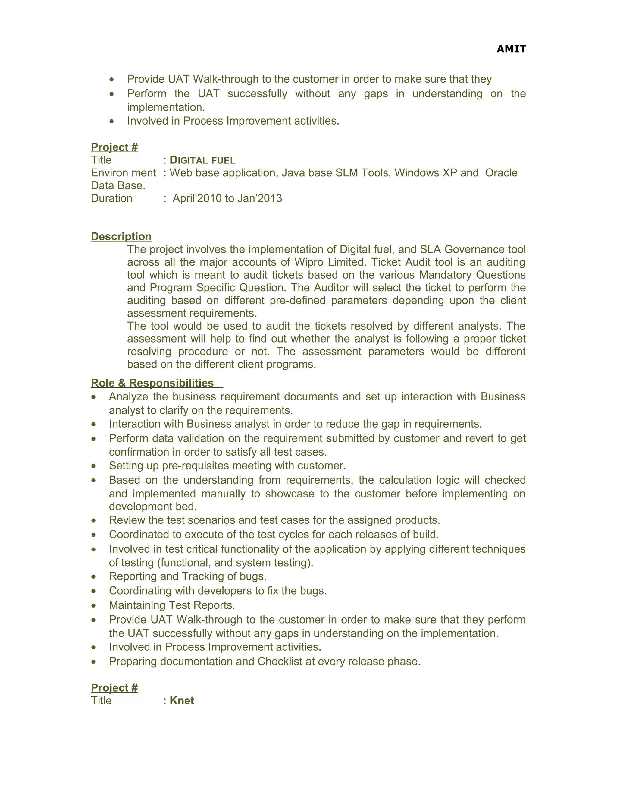 AMIT
• Provide UAT Walk-through to the customer in order to make sure that they
• Perform the UAT successfully without any gaps in understanding on the
implementation.
• Involved in Process Improvement activities.
Project #
Title : DIGITAL FUEL
Environ ment : Web base application, Java base SLM Tools, Windows XP and Oracle
Data Base.
Duration : April’2010 to Jan’2013
Description
The project involves the implementation of Digital fuel, and SLA Governance tool
across all the major accounts of Wipro Limited. Ticket Audit tool is an auditing
tool which is meant to audit tickets based on the various Mandatory Questions
and Program Specific Question. The Auditor will select the ticket to perform the
auditing based on different pre-defined parameters depending upon the client
assessment requirements.
The tool would be used to audit the tickets resolved by different analysts. The
assessment will help to find out whether the analyst is following a proper ticket
resolving procedure or not. The assessment parameters would be different
based on the different client programs.
Role & Responsibilities
• Analyze the business requirement documents and set up interaction with Business
analyst to clarify on the requirements.
• Interaction with Business analyst in order to reduce the gap in requirements.
• Perform data validation on the requirement submitted by customer and revert to get
confirmation in order to satisfy all test cases.
• Setting up pre-requisites meeting with customer.
• Based on the understanding from requirements, the calculation logic will checked
and implemented manually to showcase to the customer before implementing on
development bed.
• Review the test scenarios and test cases for the assigned products.
• Coordinated to execute of the test cycles for each releases of build.
• Involved in test critical functionality of the application by applying different techniques
of testing (functional, and system testing).
• Reporting and Tracking of bugs.
• Coordinating with developers to fix the bugs.
• Maintaining Test Reports.
• Provide UAT Walk-through to the customer in order to make sure that they perform
the UAT successfully without any gaps in understanding on the implementation.
• Involved in Process Improvement activities.
• Preparing documentation and Checklist at every release phase.
Project #
Title : Knet
 