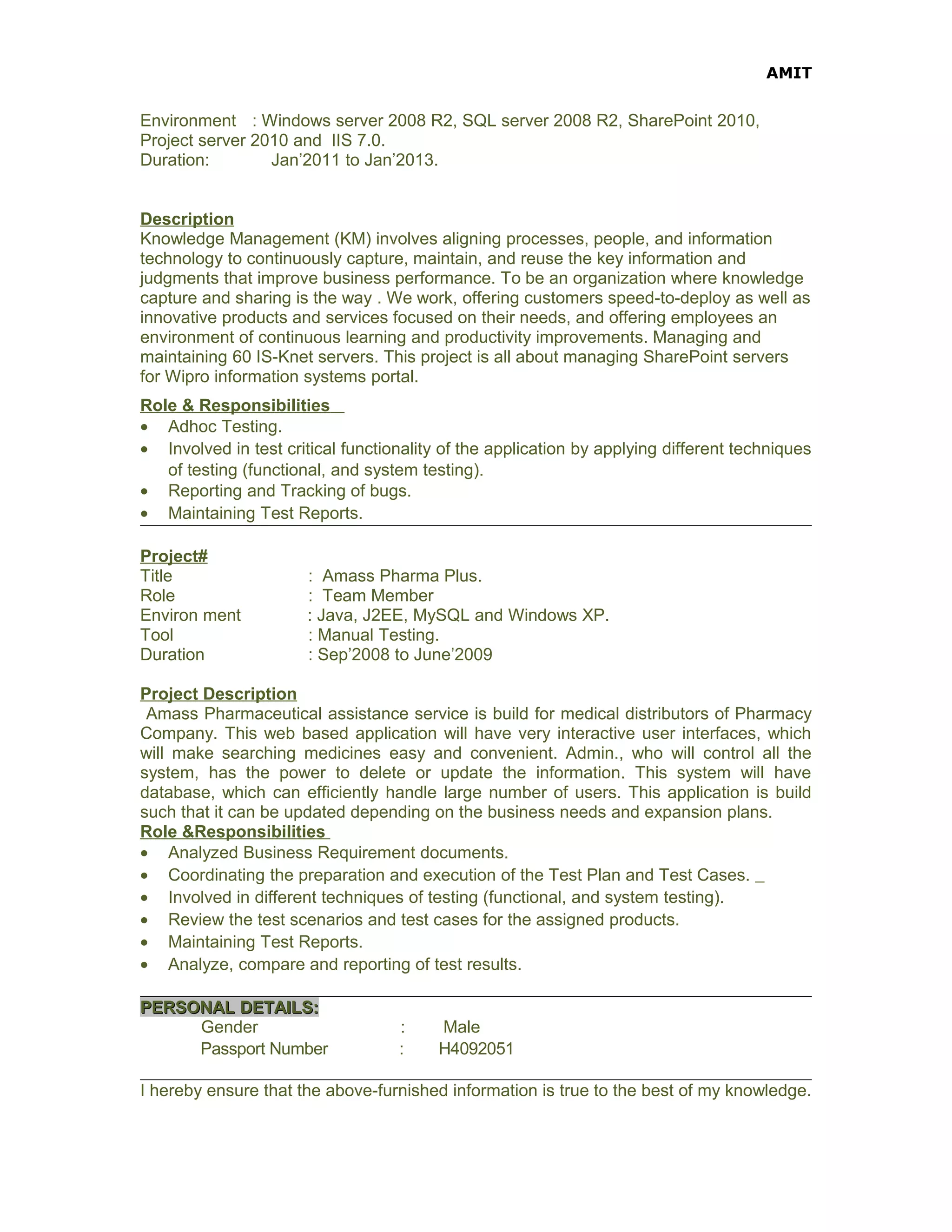 AMIT
Environment : Windows server 2008 R2, SQL server 2008 R2, SharePoint 2010,
Project server 2010 and IIS 7.0.
Duration: Jan’2011 to Jan’2013.
Description
Knowledge Management (KM) involves aligning processes, people, and information
technology to continuously capture, maintain, and reuse the key information and
judgments that improve business performance. To be an organization where knowledge
capture and sharing is the way . We work, offering customers speed-to-deploy as well as
innovative products and services focused on their needs, and offering employees an
environment of continuous learning and productivity improvements. Managing and
maintaining 60 IS-Knet servers. This project is all about managing SharePoint servers
for Wipro information systems portal.
Role & Responsibilities
• Adhoc Testing.
• Involved in test critical functionality of the application by applying different techniques
of testing (functional, and system testing).
• Reporting and Tracking of bugs.
• Maintaining Test Reports.
Project#
Title : Amass Pharma Plus.
Role : Team Member
Environ ment : Java, J2EE, MySQL and Windows XP.
Tool : Manual Testing.
Duration : Sep’2008 to June’2009
Project Description
Amass Pharmaceutical assistance service is build for medical distributors of Pharmacy
Company. This web based application will have very interactive user interfaces, which
will make searching medicines easy and convenient. Admin., who will control all the
system, has the power to delete or update the information. This system will have
database, which can efficiently handle large number of users. This application is build
such that it can be updated depending on the business needs and expansion plans.
Role &Responsibilities
• Analyzed Business Requirement documents.
• Coordinating the preparation and execution of the Test Plan and Test Cases.
• Involved in different techniques of testing (functional, and system testing).
• Review the test scenarios and test cases for the assigned products.
• Maintaining Test Reports.
• Analyze, compare and reporting of test results.
PERSONAL DETAILS:PERSONAL DETAILS:
Gender : Male
Passport Number : H4092051
I hereby ensure that the above-furnished information is true to the best of my knowledge.
 