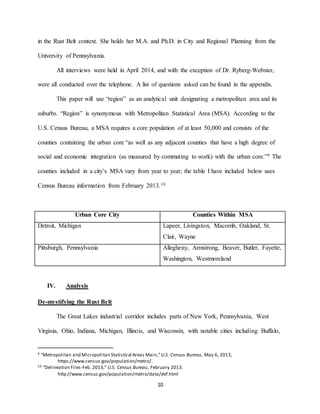 10
in the Rust Belt context. She holds her M.A. and Ph.D. in City and Regional Planning from the
University of Pennsylvania.
All interviews were held in April 2014, and with the exception of Dr. Ryberg-Webster,
were all conducted over the telephone. A list of questions asked can be found in the appendix.
This paper will use “region” as an analytical unit designating a metropolitan area and its
suburbs. “Region” is synonymous with Metropolitan Statistical Area (MSA). According to the
U.S. Census Bureau, a MSA requires a core population of at least 50,000 and consists of the
counties containing the urban core “as well as any adjacent counties that have a high degree of
social and economic integration (as measured by commuting to work) with the urban core.”9 The
counties included in a city’s MSA vary from year to year; the table I have included below uses
Census Bureau information from February 2013.10
Urban Core City Counties Within MSA
Detroit, Michigan Lapeer, Livingston, Macomb, Oakland, St.
Clair, Wayne
Pittsburgh, Pennsylvania Allegheny, Armstrong, Beaver, Butler, Fayette,
Washington, Westmoreland
IV. Analysis
De-mystifying the Rust Belt
The Great Lakes industrial corridor includes parts of New York, Pennsylvania, West
Virginia, Ohio, Indiana, Michigan, Illinois, and Wisconsin, with notable cities including Buffalo,
9 “Metropolitan and Micropolitan Statistical Areas Main,” U.S. Census Bureau, May 6, 2013,
https://www.census.gov/population/metro/.
10 “Delineation Files-Feb. 2013,” U.S. Census Bureau, February 2013.
http://www.census.gov/population/metro/data/def.html
 