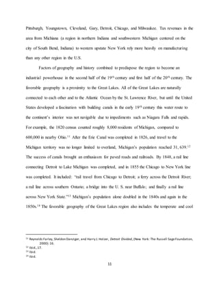 11
Pittsburgh, Youngstown, Cleveland, Gary, Detroit, Chicago, and Milwaukee. Tax revenues in the
area from Michiana (a region in northern Indiana and southwestern Michigan centered on the
city of South Bend, Indiana) to western upstate New York rely more heavily on manufacturing
than any other region in the U.S.
Factors of geography and history combined to predispose the region to become an
industrial powerhouse in the second half of the 19th century and first half of the 20th century. The
favorable geography is a proximity to the Great Lakes. All of the Great Lakes are naturally
connected to each other and to the Atlantic Ocean by the St. Lawrence River, but until the United
States developed a fascination with building canals in the early 19th century this water route to
the continent’s interior was not navigable due to impediments such as Niagara Falls and rapids.
For example, the 1820 census counted roughly 8,000 residents of Michigan, compared to
600,000 in nearby Ohio.11 After the Erie Canal was completed in 1826, and travel to the
Michigan territory was no longer limited to overland, Michigan’s population reached 31, 639.12
The success of canals brought an enthusiasm for paved roads and railroads. By 1848, a rail line
connecting Detroit to Lake Michigan was completed, and in 1855 the Chicago to New York line
was completed. It included: “rail travel from Chicago to Detroit; a ferry across the Detroit River;
a rail line across southern Ontario; a bridge into the U. S. near Buffalo; and finally a rail line
across New York State.”13 Michigan’s population alone doubled in the 1840s and again in the
1850s.14 The favorable geography of the Great Lakes region also includes the temperate and cool
11 Reynolds Farley, Sheldon Danziger, and Harry J. Holzer, Detroit Divided, (New York: The Russell SageFoundation,
2000): 16.
12 Ibid.,17.
13 Ibid.
14 Ibid.
 