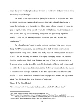 12
climate that comes from being located near the water—a crucial factor for factory workers before
the advent of air conditioning.15
The market for the region’s industrial goods grew as limitless as the potential for a better
life offered to prospective factory and mill workers. Great Lakes industrial cities became a
magnet for immigrants, as the blue-collar jobs did not require a formal education, or even a firm
grasp of English. For the factory and mill owners, this wretched refuse provided an inexpensive
labor resource. Each city and its surrounding metropolitan area grew through a particular
industry: “Detroit had cars, Pittsburgh had steel; Toledo had glass; and Cincinnati had
manufacturing.”16
The industrial corridor’s peak in relative economic importance to the country occured
during World War II, as assembly lines and forging fires lifted the nation out of economic
depression and to victory abroad. The fall came shortly after, with returning soldiers making use
of the G.I. Bill and relocating their families to the rapidly developing suburbs. The center of
American manufacturing shifted to the Southeast, and many of those jobs were outsourced to
developing nations to reflect lower labor costs. The liberalization of foreign trade policies acted
as a catalyst for the current era of internationalization. Technology was also a factor: the increase
of automation means a cheaper product for all, but at the expense of reducing labor needed in
factories. As each of the industries mentioned in the paragraph above declined, the city declined
with it. Why did Detroit alone fall to the depths of bankruptcy?
Chapter I: The City of Detroit
“Detroit turned out to be heaven, but it also turned out to be hell.” –Marvin Gaye17
15 Eric Lupher (research director),in discussion with the author, 2014.
16 David Francis,“Why Detroit Won’t Have a Pittsburgh Renaissance,” The Fiscal Times, July 24, 2013,
http://www.thefiscaltimes.com/Articles/2013/07/24/Why-Detroit-Wont-Have-a-Pittsburgh-Renaissance.
17 CharlieLeduff, Detroit: An American Autopsy (New York: Penguin Group, 2013).
 