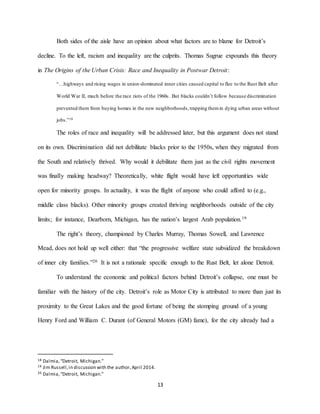 13
Both sides of the aisle have an opinion about what factors are to blame for Detroit’s
decline. To the left, racism and inequality are the culprits. Thomas Sugrue expounds this theory
in The Origins of the Urban Crisis: Race and Inequality in Postwar Detroit:
“…highways and rising wages in union-dominated inner cities caused capital to flee to the Rust Belt after
World War II, much before the race riots of the 1960s. But blacks couldn’t follow because discrimination
prevented them from buying homes in the new neighborhoods,trapping themin dying urban areas without
jobs.”18
The roles of race and inequality will be addressed later, but this argument does not stand
on its own. Discrimination did not debilitate blacks prior to the 1950s, when they migrated from
the South and relatively thrived. Why would it debilitate them just as the civil rights movement
was finally making headway? Theoretically, white flight would have left opportunities wide
open for minority groups. In actuality, it was the flight of anyone who could afford to (e.g.,
middle class blacks). Other minority groups created thriving neighborhoods outside of the city
limits; for instance, Dearborn, Michigan, has the nation’s largest Arab population.19
The right’s theory, championed by Charles Murray, Thomas Sowell, and Lawrence
Mead, does not hold up well either: that “the progressive welfare state subsidized the breakdown
of inner city families.”20 It is not a rationale specific enough to the Rust Belt, let alone Detroit.
To understand the economic and political factors behind Detroit’s collapse, one must be
familiar with the history of the city. Detroit’s role as Motor City is attributed to more than just its
proximity to the Great Lakes and the good fortune of being the stomping ground of a young
Henry Ford and William C. Durant (of General Motors (GM) fame), for the city already had a
18 Dalmia,“Detroit, Michigan.”
19 Jim Russell,in discussion with the author,April 2014.
20 Dalmia,“Detroit, Michigan.”
 