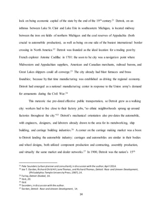 14
lock on being economic capital of the state by the end of the 19th century.21 Detroit, on an
isthmus between Lake St. Clair and Lake Erie in southeastern Michigan, is located midway
between the iron ore fields of northern Michigan and the coal reserves of Appalachia (both
crucial to automobile production), as well as being on one side of the busiest international border
crossing in North America.22 Detroit was founded as the ideal location for a trading post by
French explorer Antoine Cadillac in 1701: the soon to be city was a navigation point where
Midwestern and Appalachian suppliers, American and Canadian merchants, railroad barons, and
Great Lakes shippers could all converge.23 The city already had blast furnaces and brass
foundries; because by that time manufacturing was established as driving the regional economy.
Detroit had emerged as a national manufacturing center in response to the Union army’s demand
for armaments during the Civil War.24
This meteoric rise pre-dated effective public transportation, so Detroit grew as a walking
city: workers had to live close to their factory jobs, “so ethnic neighborhoods sprang up around
factories throughout the city.”25 Detroit’s mechanical orientation also pre-dates the automobile,
with engineers, designers, and laborers already drawn to the area for its metalworking, ship
building, and carriage building industries.26 A corner on the carriage making market was a boon
to Detroit landing the automobile industry: carriages and automobiles are similar in their bodies
and wheel designs, both utilized component production and contracting, assembly production,
and virtually the same market and dealer networks.27 In 1900, Detroit was the nation’s 15th
21 Pete Saunders (urban planner and consultant),in discussion with the author,April 2014.
22 Joe T. Darden, Richard Child Hill,JuneThomas, and Richard Thomas, Detroit: Race and Uneven Development,
(Philadelphia:Temple University Press,1987),14.
23 Farley,Detroit Divided, 14.
24 Ibid.,20.
25 Ibid.
26 Saunders,in discussion with the author.
27 Darden, Detroit: Race and Uneven Development, 14.
 