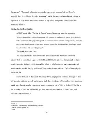 16
Democracy.” “Thousands of trucks, jeeps, tanks, planes, and weapons built on Detroit’s
assembly lines helped bring the Allies to victory,” and in the post-war boom Detroit enjoyed a
reputation as a city where blue-collar workers of any ethnic background could achieve the
American dream.35
Sowing the Seeds of Decline
A TIME article titled “Decline in Detroit” opened its expose with this paragraph:
“If ever a city stood as a symbol of the dynamic U.S. economy, it was Detroit. It was not pretty. It was, in
fact, a combination of the grey and the garish: its downtown area was a warren of dingy, twisting street; the
used-car lots along Livernois Avenue raised an aurora of neon. But Detroit cared less about how it looked
than about what it did—and it did plenty.”36
That article was from 1961.
The seeds of Detroit’s were sown in the decades before the American automobile
industry lost its competitive edge. In the 1950s and 1960s, the city was characterized by three
trends: increasing influence of the automobile industry, suburbanization and concentration of
wealth moving outside the city, and intensifying tension in race relations. Each of these played a
role in the fall.
For the first part of the decade following WWII, employment continued to surge.37 The
city expected sustained growth and prepared itself for a population of two million, so it came as a
shock when Detroit actually experienced an unemployment rate of 10% in the late 1950s, due to
the recession of 1957 and 1958 which put three auto-makers—Hudson, Kaiser-Fraser, and
Packard—out of business.38
35 Ibid.,1.
36 Saunders,“The Reasons Behind Detroit’s Decline.”
37 Farley,Detroit Divided, 57.
38 Ibid.
 
