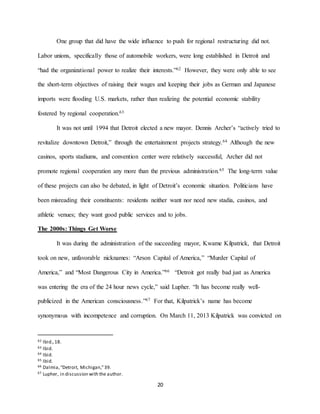 20
One group that did have the wide influence to push for regional restructuring did not.
Labor unions, specifically those of automobile workers, were long established in Detroit and
“had the organizational power to realize their interests.”62 However, they were only able to see
the short-term objectives of raising their wages and keeping their jobs as German and Japanese
imports were flooding U.S. markets, rather than realizing the potential economic stability
fostered by regional cooperation.63
It was not until 1994 that Detroit elected a new mayor. Dennis Archer’s “actively tried to
revitalize downtown Detroit,” through the entertainment projects strategy.64 Although the new
casinos, sports stadiums, and convention center were relatively successful, Archer did not
promote regional cooperation any more than the previous administration.65 The long-term value
of these projects can also be debated, in light of Detroit’s economic situation. Politicians have
been misreading their constituents: residents neither want nor need new stadia, casinos, and
athletic venues; they want good public services and to jobs.
The 2000s: Things Get Worse
It was during the administration of the succeeding mayor, Kwame Kilpatrick, that Detroit
took on new, unfavorable nicknames: “Arson Capital of America,” “Murder Capital of
America,” and “Most Dangerous City in America.”66 “Detroit got really bad just as America
was entering the era of the 24 hour news cycle,” said Lupher. “It has become really well-
publicized in the American consciousness.”67 For that, Kilpatrick’s name has become
synonymous with incompetence and corruption. On March 11, 2013 Kilpatrick was convicted on
62 Ibid.,18.
63 Ibid.
64 Ibid.
65 Ibid.
66 Dalmia,“Detroit, Michigan,”39.
67 Lupher, in discussion with the author.
 
