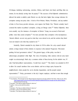 21
24 charges, including racketeering, extortion, bribery, mail fraud, wire fraud, and filing false tax
returns; he was already serving time for perjury.68 The excesses of the Kilpatrick administration
allowed the media to unfairly paint Detroit as a city that had a higher than average tolerance for
corruption among one-party cities. A look at New Orleans, Miami, Providence, and any number
of cities in New Jersey provide relevance, not to ignore the Windy City: “Detroit certainly hasn’t
cornered the market on political corruption, as long as Chicago exists.”69 Before Kilpatrick, there
were actually very few instances of corruption in Detroit. Young was accused of bad racial
politics more than actual corruption.70 Far more prevalent than corruption is the incompetence:
“elected officials are not very good at what they were elected to do, and the workers they hired
were not trained to do what they needed to do.”71
Ironically, Detroit amended its city charter in 1918 to allow for a city council elected
entirely at-large instead of from districts in response to the national Progressive Movement
pushing for local government reform.72 The greatest legacy of this policy was that it
unknowingly precipitated white flight. The votes of remaining white enclaves did not carry much
weight in an increasingly black city; a common refrain of those leaving for the suburbs was, “if
only I had had political representation, I would have stayed.”73 The charter was amended in 2013
to allow for council members from seven districts and two at-large spots, because the
neighborhoods where people live are in absolute degradation, and the people wanted
representation.74 Today, government is the city’s largest employer, and that is more than enough
68 Tresa Baldas,“The Charges Former Mayor Kwame Kilpatrick isFacing,” Detroit Free Press, February 16, 2013,
http://www.freep.com/article/20120902/NEWS01/309020130/The-charges-former-Detroit-Mayor
-Kwame-Kilpatrick-facing.
69 Saunders,“The Reasons Behind Detroit’s Decline.”
70 Lupher, in discussion with the author.
71 Ibid.
72 Saunders,“The Reasons Behind Detroit’s Decline.”
73 Saunders,in discussion with the author.
74 Saunders,“The Reasons Behind Detroit’s Decline.”
 