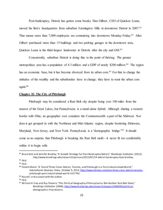 23
Post-bankruptcy, Detroit has gotten some breaks. Dan Gilbert, CEO of Quicken Loans,
moved his firm’s headquarters from suburban Farmington Hills to downtown Detroit in 2007.81
That means more than 7,000 employees are commuting into downtown Monday-Friday.82 After
Gilbert purchased more than 15 buildings and two parking garages in the downtown area,
Quicken Loans is the third-largest landowner in Detroit, after the city and GM.83
Concurrently, suburban Detroit is doing fine to the point of thriving. The greater
metropolitan area has a population of 4.3 million and a GDP of nearly $200 million.84 The region
has an economic base, but it has become divorced from its urban core.85 For that to change the
attitudes of the wealthy and the suburbanites have to change; they have to want the urban core
again.86
Chapter II: The City of Pittsburgh
Pittsburgh may be considered a Rust Belt city despite being over 100 miles from the
nearest of the Great Lakes, but Pennsylvania is a stand-alone hybrid. Although sharing a western
border with Ohio, no geographer ever considers the Commonwealth a part of the Midwest. Nor
does it get grouped in with the Northeast and Mid-Atlantic region, despite bordering Delaware,
Maryland, New Jersey, and New York. Pennsylvania is a “demographic bridge.”87 It should
come as no surprise that Pittsburgh is breaking the Rust Belt mold—it never fit too comfortably
within it to begin with.
81 Bruce Katz and Jennifer Bradley,“A Growth Strategy for Post-Bankruptcy Detroit,” Brookings Institution (2013).
http://www.brookings.edu/research/opinions/2013/07/19-detroit-bankruptcy-katz-bradley.
82 Ibid.
83 Ibid.
84 Palesh Ghosh,“A Taleof Three Cities:Detroit, Toronto, and Pittsburgh in a Post-Industrialized World,”
International Business Times, October 9, 2013, http://www.ibtimes.com/tale-three-cities-detroit-toronto-
pittsburgh-post-industrialized-world-1417742.
85 Russell,in discussion with the author.
86 Ibid.
87 WilliamH.Frey and Ruy Teixeira,“The Political Geography of Pennsylvania:Not Another Rust Belt State,”
Brookings Institution (2008), http://www.brookings.edu/research/papers/2008/04/political-
demographics-frey-teixeira.
 