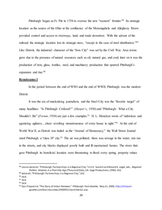 24
Pittsburgh began as Ft. Pitt in 1758 to oversee the new “western” frontier.88 Its strategic
location as the source of the Ohio at the confluence of the Monongahela and Allegheny Rivers
provided control and access to riverways, land, and trade downriver. With the advent of the
railroad the strategic location lost its strategic-ness, “except in the case of steel distribution.”89
Like Detroit, the industrial character of the “Iron City” was set by the Civil War. Area towns
grew due to the presence of natural resources such as oil, natural gas, and coal; later on it was the
production of iron, glass, textiles, steel, and machinery production that spurred Pittsburgh’s
expansion and rise.90
Renaissance I
In the period between the end of WWI and the end of WWII, Pittsburgh was the modern
Detroit.
It was the era of muckraking journalism, and the Steel City was the “favorite target” of
many headlines: “Is Pittsburgh Civilized?” (Harper’s, 1930) and “Pittsburgh: What a City
Shouldn’t Be” (Forum, 1938) are just a few examples.91 H. L. Mencken wrote of “unbroken and
agonizing ugliness…sheer revolting monstrousness of every house in sight.”92 At the end of
World War II, as Detroit was hailed as the “Arsenal of Democracy,” the Wall Street Journal
rated Pittsburgh a “class D” city.93 The air was polluted, there was sewage in the water, rats ran
in the streets, and city blocks displayed poorly built and ill-maintained homes. The rivers that
gave Pittsburgh its beneficial location were threatening to flood every spring, property values
88 Louise Jezierski,“Pittsburgh: Partnerships in a Regional City,”in H.V. Savitch and Ronald K. vogel, eds., Regional
Politics: America in a Post-City Age (Thousand Oaks,CA: Sage Productions,1996):162.
89 Jezierski,“Pittsburgh: Partnerships in a Regional City,”162.
90 Ibid.
91 Ibid.
92 Ibid.
93 Dan Fitzpatrick,“The Story of Urban Renewal,” Pittsburgh Post-Gazette, May 21, 2000, http://old.post-
gazette.com/businessnews/20000521eastliberty1.asp.
 
