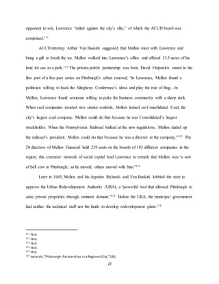 27
opponent to win; Lawrence “railed against the city’s elite,” of which the ACCD board was
comprised.111
ACCD attorney Arthur Van Buskirk suggested that Mellon meet with Lawrence and
bring a gift to break the ice. Mellon walked into Lawrence’s office and offered 13.5 acres of his
land for use as a park.112 The private-public partnership was born. David Fitzpatrick stated in the
first part of a five-part series on Pittsburgh’s urban renewal, “in Lawrence, Mellon found a
politician willing to back the Allegheny Conference’s ideas and play the role of thug…In
Mellon, Lawrence found someone willing to poke the business community with a sharp stick.
When coal companies resisted new smoke controls, Mellon leaned on Consolidated Coal, the
city’s largest coal company. Mellon could do that because he was Consolidated’s largest
stockholder. When the Pennsylvania Railroad balked at the new regulations, Mellon dialed up
the railroad’s president. Mellon could do that because he was a director at the company.”113 The
28 directors of Mellon Financial held 239 seats on the boards of 185 different companies in the
region; this extensive network of social capital lead Lawrence to remark that Mellon was “a sort
of bell cow in Pittsburgh; as he moved, others moved with him.”114
Later in 1945, Mellon and his deputies Richards and Van Buskirk lobbied the state to
approve the Urban Redevelopment Authority (URA), a “powerful tool that allowed Pittsburgh to
seize private properties through eminent domain.”115 Before the URA, the municipal government
had neither the technical staff nor the funds to develop redevelopment plans.116
111 Ibid.
112 Ibid.
113 Ibid.
114 Ibid.
115 Ibid.
116 Jezierski,“Pittsburgh: Partnerships in a Regional City,” 165.
 