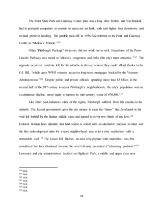29
The Point State Park and Gateway Center plan was a long shot. Mellon and Van Buskirk
had to persuade companies to commit to space not yet built, with rent higher than downtown, and
on land prone to flooding. The gamble paid off; in 1956 Life referred to the Point and Gateway
Center as “Mellon’s Miracle.”124
Other “Pittsburgh Package” initiatives did not work out so well. Expedition of the Penn-
Lincoln Parkway was meant to “alleviate congestion and make (the city) more attractive.”125 The
opposite occurred: residents left for the suburbs in droves, a move they could afford thanks to the
G.I. Bill, “which gave WWII veterans access to long-term mortgages backed by the Veterans
Administration.”126 Despite public and private officials spending more than $5 billion in the
second half of the 20th century to repair Pittsburgh’s neighborhoods, the city’s population was on
a continuous decline, never again to surpass its mid-century count of 676,806.127
Like other post-industrial cities of the region, Pittsburgh suffered from this exodus to the
suburbs. The federal government gave the city money to clear the “slums” that developed in the
void left behind by the fleeing middle class and agreed to cover two-thirds of any loss.128
Eminent domain laws stipulate that land seized is seized with an alternative purpose in mind, and
the first redevelopment plan for a razed neighborhood was to be a civic auditorium with a
retractable roof.129 The Lower Hill District, an area very popular with minorities, was first
considered but later dismissed because the area’s density presented a “rehousing problem.”130
Lawrence and city administrators decided on Highland Park, a middle and upper class area
124 Ibid.
125 Ibid.
126 Ibid.
127 Ibid.
128 Ibid.
129 Ibid.
130 Ibid.
 