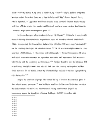 30
mostly owned by Richard King, uncle to Richard King Mellon.131 Despite petitions and public
hearings against the project, Lawrence refused to budge until King’s lawyer threated the city
with an injunction.132 Opposition from local residents aside, Lawrence smelled defeat: “taking
land from a Mellon relative in a wealthy neighborhood may have posed a serious legal threat to
Lawrence’s larger urban redevelopment plans.”133
In the end, Lawrence chose to clear the Lower Hill District.134 Politically, it was the right
move as the lively but overcrowded neighborhood could not assemble cohesive opposition.135
Official reasons cited for the demolition included that 681 of the 901 homes were “substandard,”
and the crowding encouraged the spread of disease.136 The URA took the neighborhood in 1956,
removing 1,300 buildings, 413 businesses, and 8,000 people.137 To say the relocation did not go
well would be an understatement; no reparations were made and “homeowners had no contact
with the city until the acquisition had been made.”138 Families forced to leave the integrated Hill
moved mainly to neighborhoods that reflected their own race, creating a segregation problem
where there was not one before, so that “by 1960 Pittsburgh was one of the most segregated big
cities in America.”139
Despite the formation of groups who wanted the city to abandon its demolition plans in
favor of anti-poverty programs,140 local architects attacking the European Modernism on which
the redevelopment was based, and preservationists taking on restoration projects and
campaigning against the demolition of historic buildings, the URA pressed on with
131 Ibid.
132 Ibid.
133 Ibid.
134 Ibid.
135 Ibid.
136 Ibid.
137 Ibid.
138 Ibid.
139 Ibid.
140 Ibid.
 