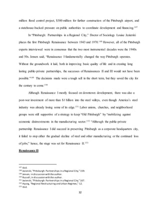 32
million flood control project, $300 million for further construction of the Pittsburgh airport, and
a statehouse-backed pressure on public authorities to coordinate development and financing.147
In “Pittsburgh: Partnerships in a Regional City,” Doctor of Sociology Louise Jezierski
places the first Pittsburgh Renaissance between 1943 and 1970.148 However, all of the Pittsburgh
experts interviewed were in consensus that the two most instrumental decades were the 1940s
and 50s. Jensen said, “Renaissance I fundamentally changed the way Pittsburgh operates.
Without the groundwork it laid, both in improving basic quality of life and in creating long
lasting public-private partnerships, the successes of Renaissances II and III would not have been
possible.”149 The decisions made were a tough sell in the short term, but they saved the city for
the century to come.150
Although Renaissance I mostly focused on downtown development, there was also a
post-war investment of more than $1 billion into the steel valleys, even though America’s steel
industry was already losing some of its edge.151 Labor unions, churches, and neighborhood
groups were still supportive of a strategy to keep “Old Pittsburgh” by “mobilizing against
economic disinvestments in the manufacturing sector.152 “Although the public-private
partnership Renaissance I did succeed in preserving Pittsburgh as a corporate headquarters city,
it failed to stop either the gradual decline of steel and other manufacturing or the continued loss
of jobs;” hence, the stage was set for Renaissance II.153
Renaissance II
147 Ibid.
148 Jezierski,“Pittsburgh: Partnerships in a Regional City,” 159.
149 Jensen, in discussion with the author.
150 Russell,in discussion with the author.
151 Jezierski,“Pittsburgh: Partnerships in a Regional City,”167.
152 Hyung, “Regional Restructuring and Urban Regimes,” 12.
153 Ibid.
 