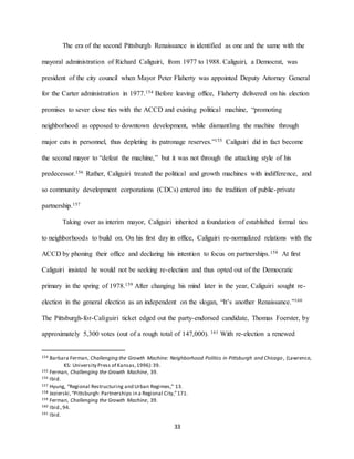 33
The era of the second Pittsburgh Renaissance is identified as one and the same with the
mayoral administration of Richard Caliguiri, from 1977 to 1988. Caliguiri, a Democrat, was
president of the city council when Mayor Peter Flaherty was appointed Deputy Attorney General
for the Carter administration in 1977.154 Before leaving office, Flaherty delivered on his election
promises to sever close ties with the ACCD and existing political machine, “promoting
neighborhood as opposed to downtown development, while dismantling the machine through
major cuts in personnel, thus depleting its patronage reserves.”155 Caliguiri did in fact become
the second mayor to “defeat the machine,” but it was not through the attacking style of his
predecessor.156 Rather, Caliguiri treated the political and growth machines with indifference, and
so community development corporations (CDCs) entered into the tradition of public-private
partnership.157
Taking over as interim mayor, Caliguiri inherited a foundation of established formal ties
to neighborhoods to build on. On his first day in office, Caliguiri re-normalized relations with the
ACCD by phoning their office and declaring his intention to focus on partnerships.158 At first
Caliguiri insisted he would not be seeking re-election and thus opted out of the Democratic
primary in the spring of 1978.159 After changing his mind later in the year, Caliguiri sought re-
election in the general election as an independent on the slogan, “It’s another Renaissance.”160
The Pittsburgh-for-Caliguiri ticket edged out the party-endorsed candidate, Thomas Foerster, by
approximately 5,300 votes (out of a rough total of 147,000). 161 With re-election a renewed
154 Barbara Ferman, Challenging the Growth Machine: Neighborhood Politics in Pittsburgh and Chicago, (Lawrence,
KS: University Press of Kansas,1996):39.
155 Ferman, Challenging the Growth Machine, 39.
156 Ibid.
157 Hyung, “Regional Restructuring and Urban Regimes,” 13.
158 Jezierski,“Pittsburgh: Partnerships in a Regional City,”171.
159 Ferman, Challenging the Growth Machine, 39.
160 Ibid.,94.
161 Ibid.
 