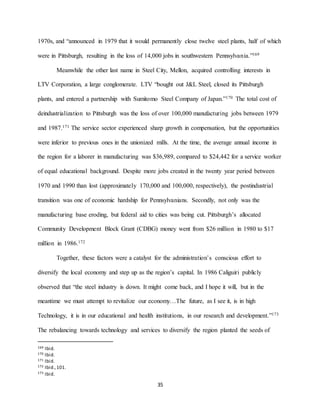 35
1970s, and “announced in 1979 that it would permanently close twelve steel plants, half of which
were in Pittsburgh, resulting in the loss of 14,000 jobs in southwestern Pennsylvania.”169
Meanwhile the other last name in Steel City, Mellon, acquired controlling interests in
LTV Corporation, a large conglomerate. LTV “bought out J&L Steel, closed its Pittsburgh
plants, and entered a partnership with Sumitomo Steel Company of Japan.”170 The total cost of
deindustrialization to Pittsburgh was the loss of over 100,000 manufacturing jobs between 1979
and 1987.171 The service sector experienced sharp growth in compensation, but the opportunities
were inferior to previous ones in the unionized mills. At the time, the average annual income in
the region for a laborer in manufacturing was $36,989, compared to $24,442 for a service worker
of equal educational background. Despite more jobs created in the twenty year period between
1970 and 1990 than lost (approximately 170,000 and 100,000, respectively), the postindustrial
transition was one of economic hardship for Pennsylvanians. Secondly, not only was the
manufacturing base eroding, but federal aid to cities was being cut. Pittsburgh’s allocated
Community Development Block Grant (CDBG) money went from $26 million in 1980 to $17
million in 1986.172
Together, these factors were a catalyst for the administration’s conscious effort to
diversify the local economy and step up as the region’s capital. In 1986 Caliguiri publicly
observed that “the steel industry is down. It might come back, and I hope it will, but in the
meantime we must attempt to revitalize our economy…The future, as I see it, is in high
Technology, it is in our educational and health institutions, in our research and development.”173
The rebalancing towards technology and services to diversify the region planted the seeds of
169 Ibid.
170 Ibid.
171 Ibid.
172 Ibid.,101.
173 Ibid.
 