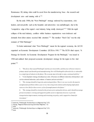 36
Renaissance III; taking what could be saved from the manufacturing base—the research and
development arm—and running with it.174
By the early 1980s, the “New Pittsburgh” strategy endorsed by corporations, civic
leaders, and non-profits such as the hospitals and universities was unchallenged, due to the
“competitive edge of the region’s steel industry being totally destroyed.”175 With the rapid
collapse of the steel industry, conflicts within business organizations were irrelevant and
demands from labor unions received little attention.176 The moniker “Steel City” was the only
remnant of “Old Pittsburgh.”
To better understand what “New Pittsburgh” meant for the regional economy, the ACCD
organized an Economic Development Committee (ECD) in 1981.177 The ECD’s final report, “A
Strategy for Growth: An Economic Development Program for the Pittsburgh,” was issued in
1984 and outlined their proposed economic development strategy for the region in five vital
points:178
1. “The forces that caused Pittsburgh’s decline are irreversible, and the area will never return to
primary metals and durable goods manufacturing.Nor will Pittsburgh be allowed to be so vulnerable
to a single type of industry in the future. The economy must diversify to enjoy continued stability.”
2. “A development strategy should pursue a mix of business in different industries,both product- and
service-oriented industries, and a mixture of mature and new activities.”
3. “The strategy should be long term and avoid quick fixes. There is no way to solve the massive
unemployment problem within a year or two, but a long-term solution of developing employment
sources is less likely to have severe cycles of unemployment in the future.”
4. “The strategy should be oriented to the private sector and market driven, and it should encourage
private investment. A strong and supportive public sector is important,however, to provide
transportation improvements,training and retraining,tax policy,and a supportive climate for
investment.”
174 Jezierski,“Pittsburgh: Partnerships in a Regional City,”172.
175 Hyung, “Regional Restructuring and Urban Regimes,” 13.
176 Ibid.
177 Jezierski,“Pittsburgh: Partnerships in a Regional City,”172.
178 Ibid.
 
