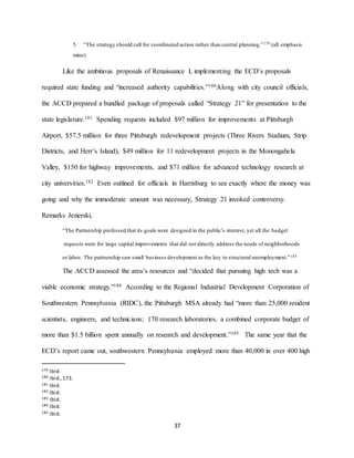 37
5. “The strategy should call for coordinated action rather than central planning.”179 (all emphasis
mine)
Like the ambitious proposals of Renaissance I, implementing the ECD’s proposals
required state funding and “increased authority capabilities.”180Along with city council officials,
the ACCD prepared a bundled package of proposals called “Strategy 21” for presentation to the
state legislature.181 Spending requests included $97 million for improvements at Pittsburgh
Airport, $57.5 million for three Pittsburgh redevelopment projects (Three Rivers Stadium, Strip
Districts, and Herr’s Island), $49 million for 11 redevelopment projects in the Monongahela
Valley, $150 for highway improvements, and $71 million for advanced technology research at
city universities.182 Even outlined for officials in Harrisburg to see exactly where the money was
going and why the immoderate amount was necessary, Strategy 21 invoked controversy.
Remarks Jezierski,
“The Partnership professed that its goals were designed in the public’s interest, yet all the budget
requests were for large capital improvements that did not directly address the needs of neighborhoods
or labor. The partnership saw small business development as the key to structural unemployment.”183
The ACCD assessed the area’s resources and “decided that pursuing high tech was a
viable economic strategy.”184 According to the Regional Industrial Development Corporation of
Southwestern Pennsylvania (RIDC), the Pittsburgh MSA already had “more than 25,000 resident
scientists, engineers, and technicians; 170 research laboratories, a combined corporate budget of
more than $1.5 billion spent annually on research and development.”185 The same year that the
ECD’s report came out, southwestern Pennsylvania employed more than 40,000 in over 400 high
179 Ibid.
180 Ibid.,173.
181 Ibid.
182 Ibid.
183 Ibid.
184 Ibid.
185 Ibid.
 