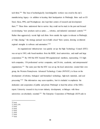 38
tech firms.186 This base of technologically knowledgeable workers was owed to the city’s
manufacturing legacy—in addition to locating their headquarters in Pittsburgh, firms such as US
Steel, Alcoa, PPG, and Westinghouse also kept their centers of research and development
there.187 These firms understood that to survive they could not be stuck in the past and focused
on developing “new products such as optics…., robotics, and industrial automated controls.”188
Rather than aggressively recruit high tech firms from outside the region to relocate to Pittsburgh,
or “chip chasing,” the strategy pursued was to build a local “farm system, drawing on inherent
regional strengths in software and automation.”189
An organizational infrastructure was quickly set up: the High Technology Council (HTC)
was set up in 1983, with board members from the RIDC, local universities, and small and large
corporations.190 By 1985 the HTC boasted 300 organizational members, representing 131 high-
tech companies, 136 professional service companies, and 24 civic, academic, and entrepreneurial
organizations.191 The same year that the HTC was set up, the local universities created their own
group, the Western Pennsylvania Advanced Technology Center (WPATC), to focus on the
development of robotics, biological and biomedical technology, high-tech materials, and coal
processing.”192 This information may seem repetitive, but it is included to emphasize the
dedication and cooperation of public and private Pittsburgh to heed the advice of the EDCs
report. University research is key to new industry development, so linkages with those
universities are absolutely essential.193 The Enterprise Corporation of Pittsburgh (ECP) aids in
186 Ibid.
187 Ibid.,174.
188 Ibid.
189 Ibid.
190 Ibid.
191 Ibid.
192 Ibid.
193 Ibid.
 
