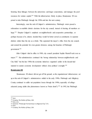 39
fostering these linkages between the universities and larger corporations, and manages the pool
resources for venture capital.194 With the infrastructure firmly in place, Renaissance III was
poised to take Pittsburgh through the 1990s and into the next century.
Interestingly, near the end of Caliguiri’s administration, Pittsburgh voters passed a
referendum to establish district elections for the city council, instead of electing all members at-
large.195 Despite Caliguiri’s emphasis on neighborhoods and cooperative partnerships, or
perhaps because of it, citizens decided they would be better served as constituents in separate
districts rather than the city as a whole. This separated the mayor’s office from the city council,
and created the potential for even greater divisions among the branches of Pittsburgh
government.196
After Caliguiri died in office in 1988, city council president Sophie Mastoff took over as
mayor.197 Her administration continued the “strong relationship between neighborhoods and
City Hall,” but the late 1980s the economic initiatives organized earlier in the decade had
matured to sustain economic development without close political oversight.198
Renaissance III
Renaissance III almost did not get off the ground, as the organizational infrastructure set
up at the end of Caliguiri’s administration stalled in the early 1990s. Pittsburgh and Allegheny
County continued to suffer net population losses through the 1990s, especially of college-
educated young adults (the phenomenon known as “brain drain”).199 In 1992, the Pittsburgh
194 Ibid.
195 Crowley, The Politics of Place, 104.
196 Ibid.,111.
197 Jezierski,“Pittsburgh: Partnerships in a Regional City,”171.
198 Ibid.
199 Crowley, The Politics of Place, 104.
 
