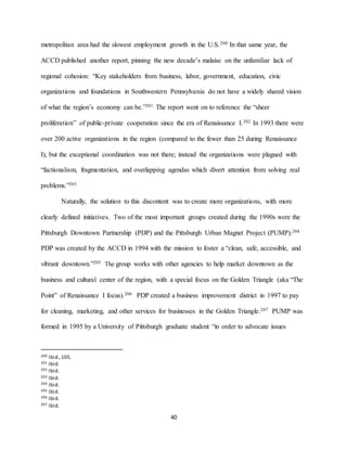 40
metropolitan area had the slowest employment growth in the U.S.200 In that same year, the
ACCD published another report, pinning the new decade’s malaise on the unfamiliar lack of
regional cohesion: “Key stakeholders from business, labor, government, education, civic
organizations and foundations in Southwestern Pennsylvania do not have a widely shared vision
of what the region’s economy can be.”201 The report went on to reference the “sheer
proliferation” of public-private cooperation since the era of Renaissance I.202 In 1993 there were
over 200 active organizations in the region (compared to the fewer than 25 during Renaissance
I), but the exceptional coordination was not there; instead the organizations were plagued with
“factionalism, fragmentation, and overlapping agendas which divert attention from solving real
problems.”203
Naturally, the solution to this discontent was to create more organizations, with more
clearly defined initiatives. Two of the most important groups created during the 1990s were the
Pittsburgh Downtown Partnership (PDP) and the Pittsburgh Urban Magnet Project (PUMP).204
PDP was created by the ACCD in 1994 with the mission to foster a “clean, safe, accessible, and
vibrant downtown.”205 The group works with other agencies to help market downtown as the
business and cultural center of the region, with a special focus on the Golden Triangle (aka “The
Point” of Renaissance I focus).206 PDP created a business improvement district in 1997 to pay
for cleaning, marketing, and other services for businesses in the Golden Triangle.207 PUMP was
formed in 1995 by a University of Pittsburgh graduate student “in order to advocate issues
200 Ibid.,105.
201 Ibid.
202 Ibid.
203 Ibid.
204 Ibid.
205 Ibid.
206 Ibid.
207 Ibid.
 