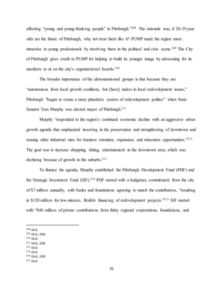 41
affecting “young and young-thinking people” in Pittsburgh.”208 The rationale was, if 20-39 year
olds are the future of Pittsburgh, why not treat them like it? PUMP made the region more
attractive to young professionals by involving them in the political and civic scene.209 The City
of Pittsburgh gives credit to PUMP for helping to build its younger image by advocating for its
members to sit on the city’s organizational boards.210
The broader importance of the aforementioned groups is that because they are
“autonomous from local growth coalitions, but [have] stakes in local redevelopment issues,”
Pittsburgh “began to create a more pluralistic system of redevelopment politics” when State
Senator Tom Murphy was elected mayor of Pittsburgh.211
Murphy “responded to the region’s continued economic decline with an aggressive urban
growth agenda that emphasized investing in the preservation and strengthening of downtown and
reusing older industrial sites for business retention, expansion, and relocation opportunities.”212
The goal was to increase shopping, dining, entertainment in the downtown area, which was
declining because of growth in the suburbs.213
To finance his agenda, Murphy established the Pittsburgh Development Fund (PDF) and
the Strategic Investment Fund (SIF).214 PDF started with a budgetary commitment from the city
of $7 million annually, with banks and foundations agreeing to match the contribution, “resulting
in $120 million for low-interest, flexible financing of redevelopment projects.”215 SIF started
with “$40 million of private contributions from thirty regional corporations, foundations, and
208 Ibid.
209 Ibid.,106.
210 Ibid.
211 Ibid.,108.
212 Ibid.
213 Ibid.
214 Ibid.,109.
215 Ibid.
 