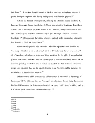42
individuals.”216 It provided financial incentives (flexible loan terms and deferred interest) for
private developers to partner with the city on large-scale redevelopment projects.217
PDF and SIF financed several projects, including the 1.5 million square foot David L.
Lawrence Convention Center (named after the Mayor who ushered in Renaissance I) and Penn
Avenue Place, a $56 million renovation of turn of the 19th century dry goods department store
into a 560,000 square foot office and retail complex (the Pittsburgh Historical Landmarks
Foundation (PHLF) designated the building a historic landmark and it was carefully adapted to
be a high energy office and retail space.).218
Not all PDF/SIF projects were successful. A Lazarus department store, financed by
“absorbing $48 million in public subsidies,” folded in 2004, after only 5 years in operation.219
All of these large redevelopment deals were highly scrutinized by the public. It was a pluralistic
political environment, and most, if not all, of these projects made use of eminent domain and had
incredible price tags attached.220 This is another way in which the think tanks and autonomous
groups were important; they had the capacity to come in and “mobilize credible challenges to
corporatist-style redevelopment projects.”221
Eminent domain, which was not a tool of Renaissance II, was crucial to the strategy of
Renaissance III. The difference between Pittsburgh’s use of eminent domain during Renaissance
I and the 1990s was that “as the economy diversified, no longer could a single individual such as
R.K. Mellon speak for the entire business community.”222
216 Ibid.
217 Ibid.
218 Ibid.
219 Ibid.
220 Ibid.
221 Ibid.,110.
222 Ibid.,111.
 